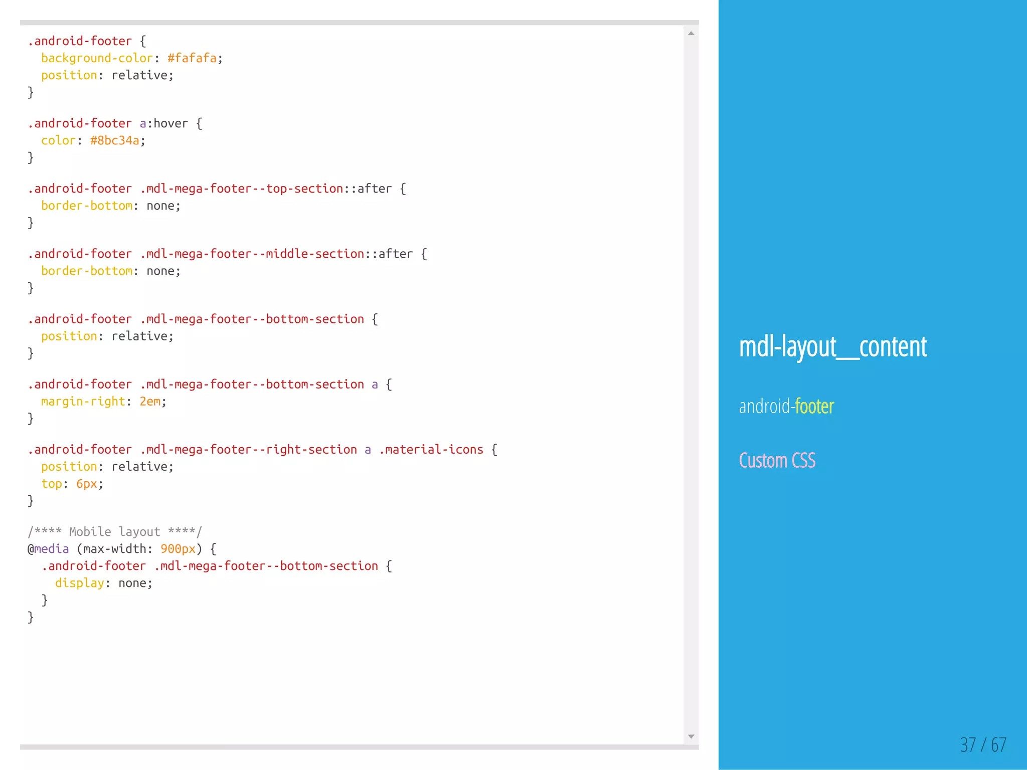 .android-footer{
background-color:#fafafa;
position:relative;
}
.android-footera:hover{
color:#8bc34a;
}
.android-footer.mdl-mega-footer--top-section::after{
border-bottom:none;
}
.android-footer.mdl-mega-footer--middle-section::after{
border-bottom:none;
}
.android-footer.mdl-mega-footer--bottom-section{
position:relative;
}
.android-footer.mdl-mega-footer--bottom-sectiona{
margin-right:2em;
}
.android-footer.mdl-mega-footer--right-sectiona.material-icons{
position:relative;
top:6px;
}
/****Mobilelayout****/
@media(max-width:900px){
.android-footer.mdl-mega-footer--bottom-section{
display:none;
}
}
37 / 67
mdl-layout__content
android-footer
Custom CSS
 