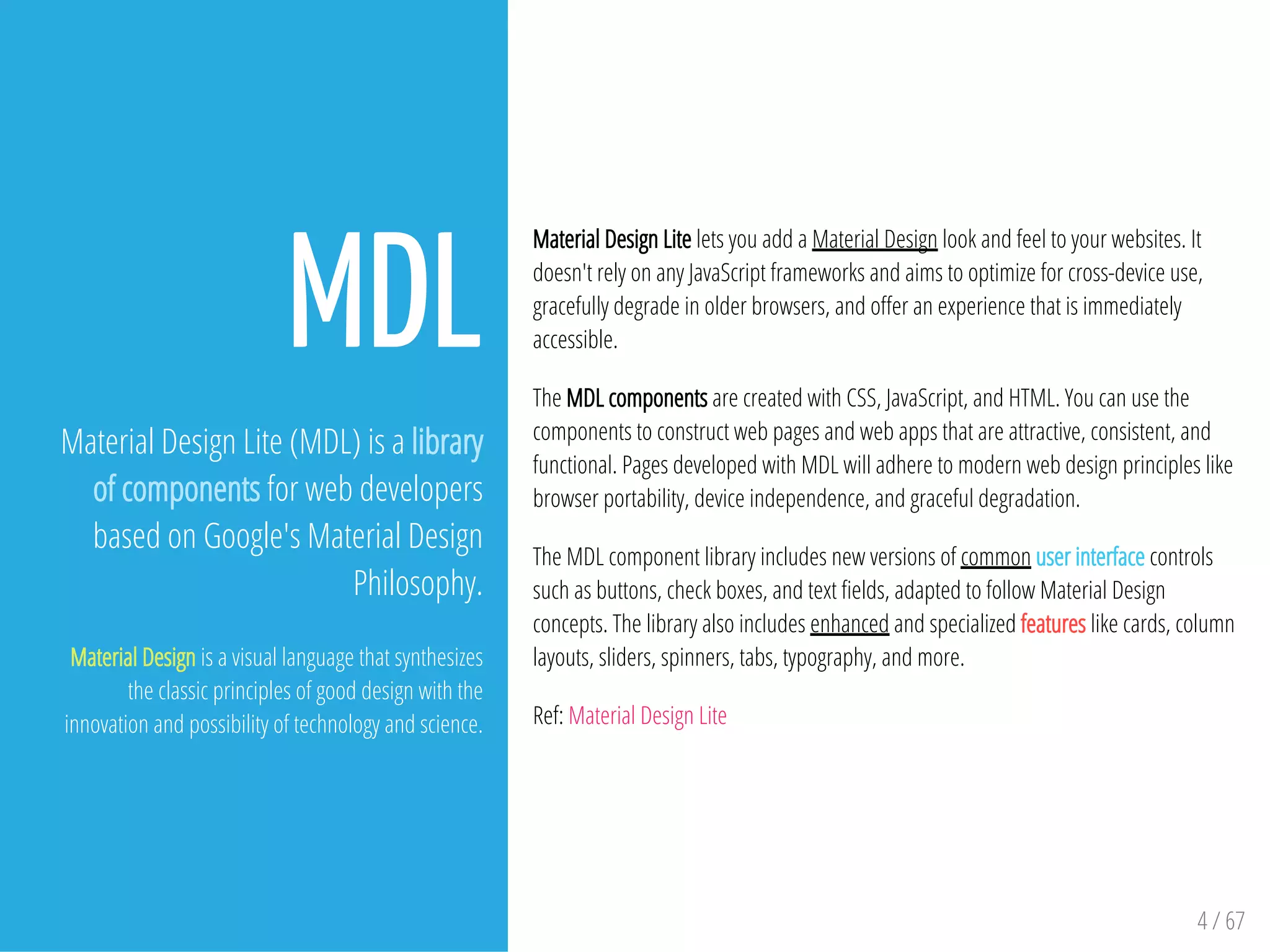 4 / 67
MDL
Material Design Lite (MDL) is a library
of components for web developers
based on Google's Material Design
Philosophy.
Material Design is a visual language that synthesizes
the classic principles of good design with the
innovation and possibility of technology and science.
Material Design Lite lets you add a Material Design look and feel to your websites. It
doesn't rely on any JavaScript frameworks and aims to optimize for cross-device use,
gracefully degrade in older browsers, and o er an experience that is immediately
accessible.
The MDL components are created with CSS, JavaScript, and HTML. You can use the
components to construct web pages and web apps that are attractive, consistent, and
functional. Pages developed with MDL will adhere to modern web design principles like
browser portability, device independence, and graceful degradation.
The MDL component library includes new versions of common user interface controls
such as buttons, check boxes, and text elds, adapted to follow Material Design
concepts. The library also includes enhanced and specialized features like cards, column
layouts, sliders, spinners, tabs, typography, and more.
Ref: Material Design Lite
 
