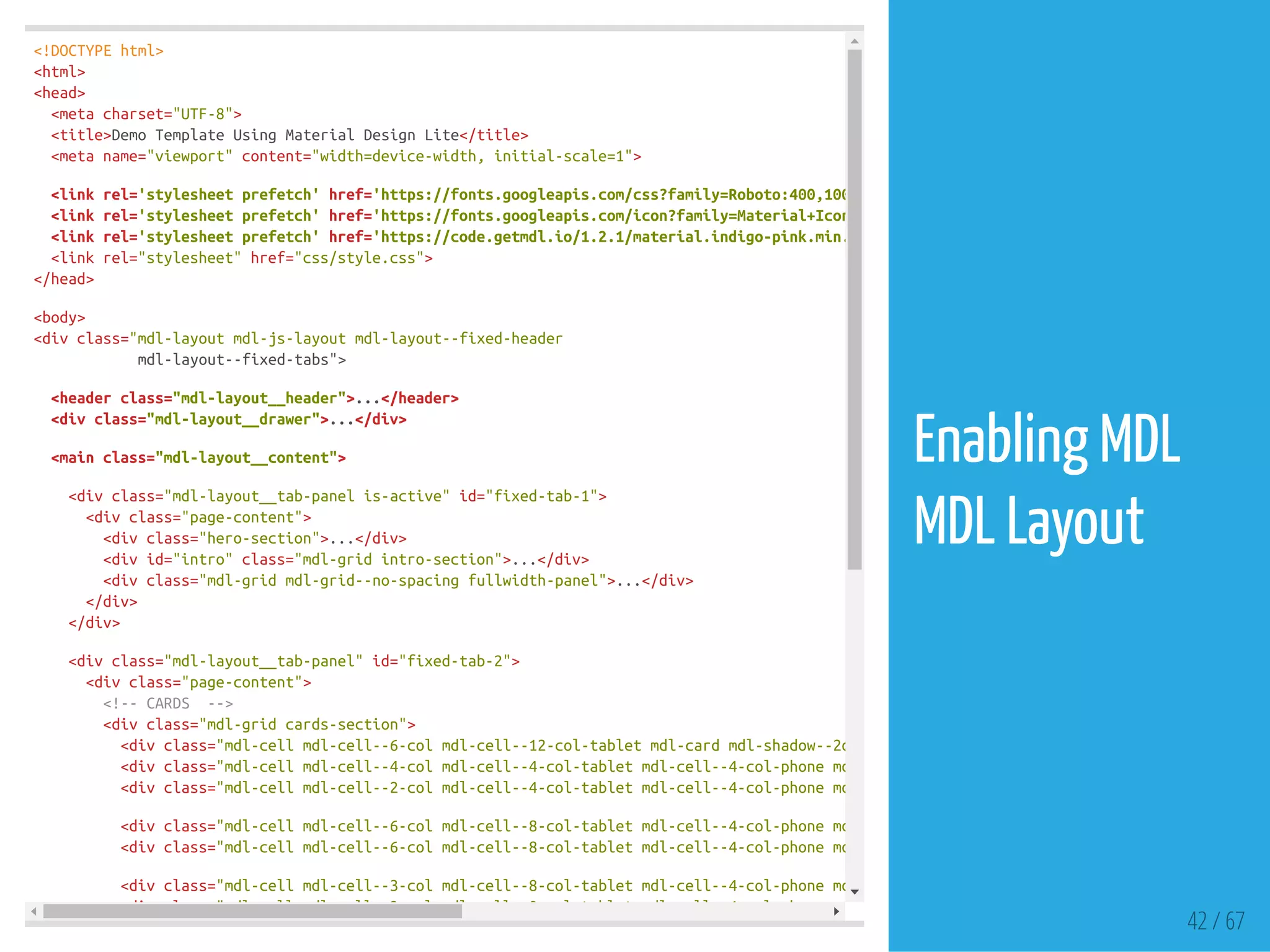 <!DOCTYPEhtml>
<html>
<head>
<metacharset="UTF-8">
<title>DemoTemplateUsingMaterialDesignLite</title>
<metaname="viewport"content="width=device-width,initial-scale=1">
<linkrel='stylesheetprefetch'href='https://fonts.googleapis.com/css?family=Roboto:400,100,500,300italic,500italic,700italic,900,300'
<linkrel='stylesheetprefetch'href='https://fonts.googleapis.com/icon?family=Material+Icons'
<linkrel='stylesheetprefetch'href='https://code.getmdl.io/1.2.1/material.indigo-pink.min.css'
<linkrel="stylesheet"href="css/style.css">
</head>
<body>
<divclass="mdl-layoutmdl-js-layoutmdl-layout--fixed-header
mdl-layout--fixed-tabs">
<headerclass="mdl-layout__header">...</header>
<divclass="mdl-layout__drawer">...</div>
<mainclass="mdl-layout__content">
<divclass="mdl-layout__tab-panelis-active"id="fixed-tab-1">
<divclass="page-content">
<divclass="hero-section">...</div>
<divid="intro"class="mdl-gridintro-section">...</div>
<divclass="mdl-gridmdl-grid--no-spacingfullwidth-panel">...</div>
</div>
</div>
<divclass="mdl-layout__tab-panel"id="fixed-tab-2">
<divclass="page-content">
<!--CARDS -->
<divclass="mdl-gridcards-section">
<divclass="mdl-cellmdl-cell--6-colmdl-cell--12-col-tabletmdl-cardmdl-shadow--2dphome-bringing-card"
<divclass="mdl-cellmdl-cell--4-colmdl-cell--4-col-tabletmdl-cell--4-col-phonemdl-cardmdl-shadow--2dpplay-card"
<divclass="mdl-cellmdl-cell--2-colmdl-cell--4-col-tabletmdl-cell--4-col-phonemdl-cardmdl-shadow--2dpimage-card"
<divclass="mdl-cellmdl-cell--6-colmdl-cell--8-col-tabletmdl-cell--4-col-phonemdl-cardmdl-shadow--2dplitter-card"
<divclass="mdl-cellmdl-cell--6-colmdl-cell--8-col-tabletmdl-cell--4-col-phonemdl-cardmdl-shadow--2dpdiet-card"
<divclass="mdl-cellmdl-cell--3-colmdl-cell--8-col-tabletmdl-cell--4-col-phonemdl-cardmdl-shadow--2dpcard-small"
<divclass="mdl-cellmdl-cell--3-colmdl-cell--8-col-tabletmdl-cell--4-col-phonemdl-cardmdl-shadow--2dpcard-small"
42 / 67
Enabling MDL
MDL Layout
 