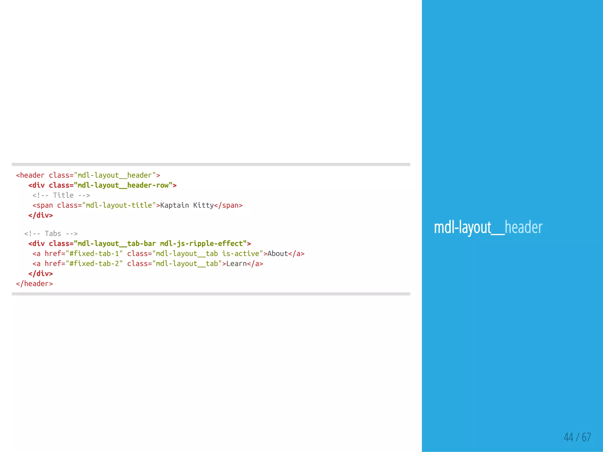 44 / 67
<headerclass="mdl-layout__header">
<divclass="mdl-layout__header-row">
<!--Title-->
<spanclass="mdl-layout-title">KaptainKitty</span>
</div>
<!--Tabs-->
<divclass="mdl-layout__tab-barmdl-js-ripple-effect">
<ahref="#fixed-tab-1"class="mdl-layout__tabis-active">About</a>
<ahref="#fixed-tab-2"class="mdl-layout__tab">Learn</a>
</div>
</header>
mdl-layout__header
 