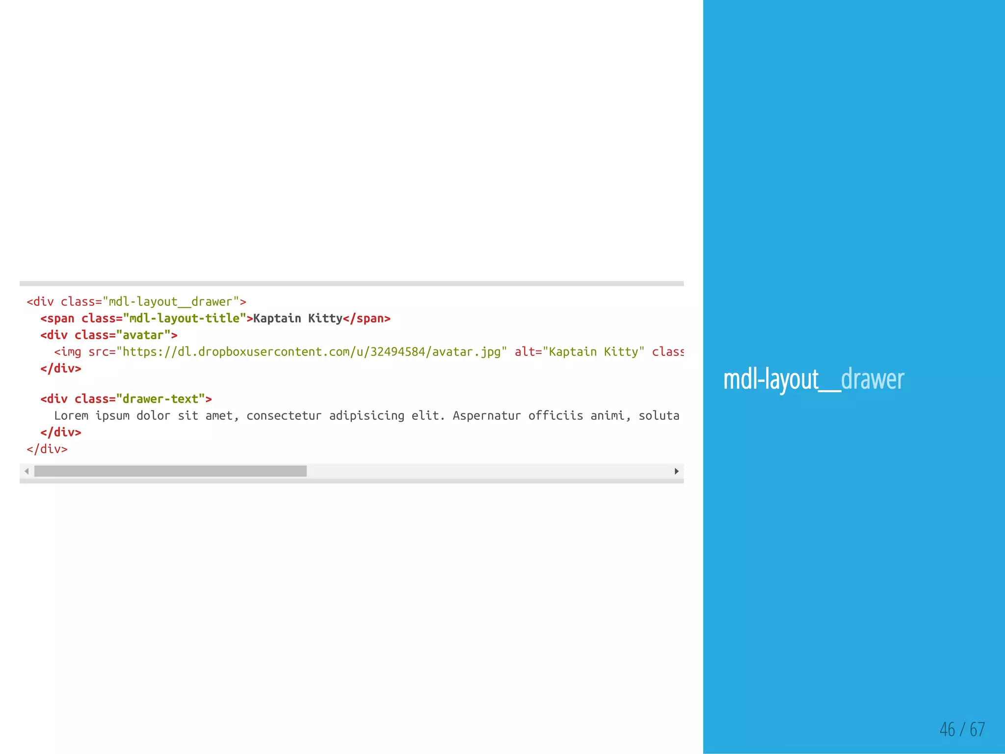 46 / 67
<divclass="mdl-layout__drawer">
<spanclass="mdl-layout-title">KaptainKitty</span>
<divclass="avatar">
<imgsrc="https://dl.dropboxusercontent.com/u/32494584/avatar.jpg"alt="KaptainKitty"class=
</div>
<divclass="drawer-text">
Loremipsumdolorsitamet,consecteturadipisicingelit.Aspernaturofficiisanimi,solutaabdeseruntdolorefugitvoluptatemlaboriosam,
</div>
</div>
mdl-layout__drawer
 