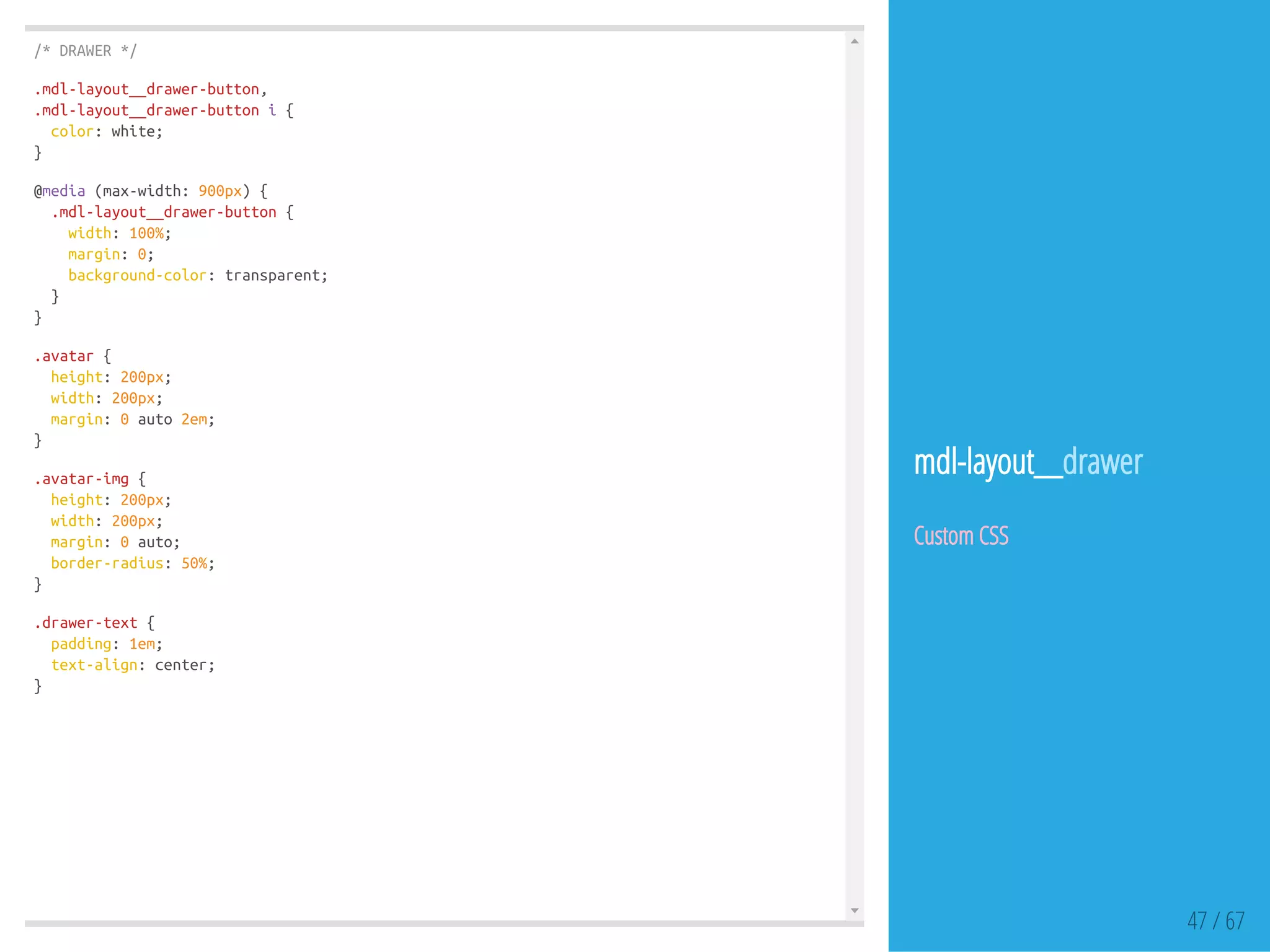 /*DRAWER*/
.mdl-layout__drawer-button,
.mdl-layout__drawer-buttoni{
color:white;
}
@media(max-width:900px){
.mdl-layout__drawer-button{
width:100%;
margin:0;
background-color:transparent;
}
}
.avatar{
height:200px;
width:200px;
margin:0auto2em;
}
.avatar-img{
height:200px;
width:200px;
margin:0auto;
border-radius:50%;
}
.drawer-text{
padding:1em;
text-align:center;
}
47 / 67
mdl-layout__drawer
Custom CSS
 