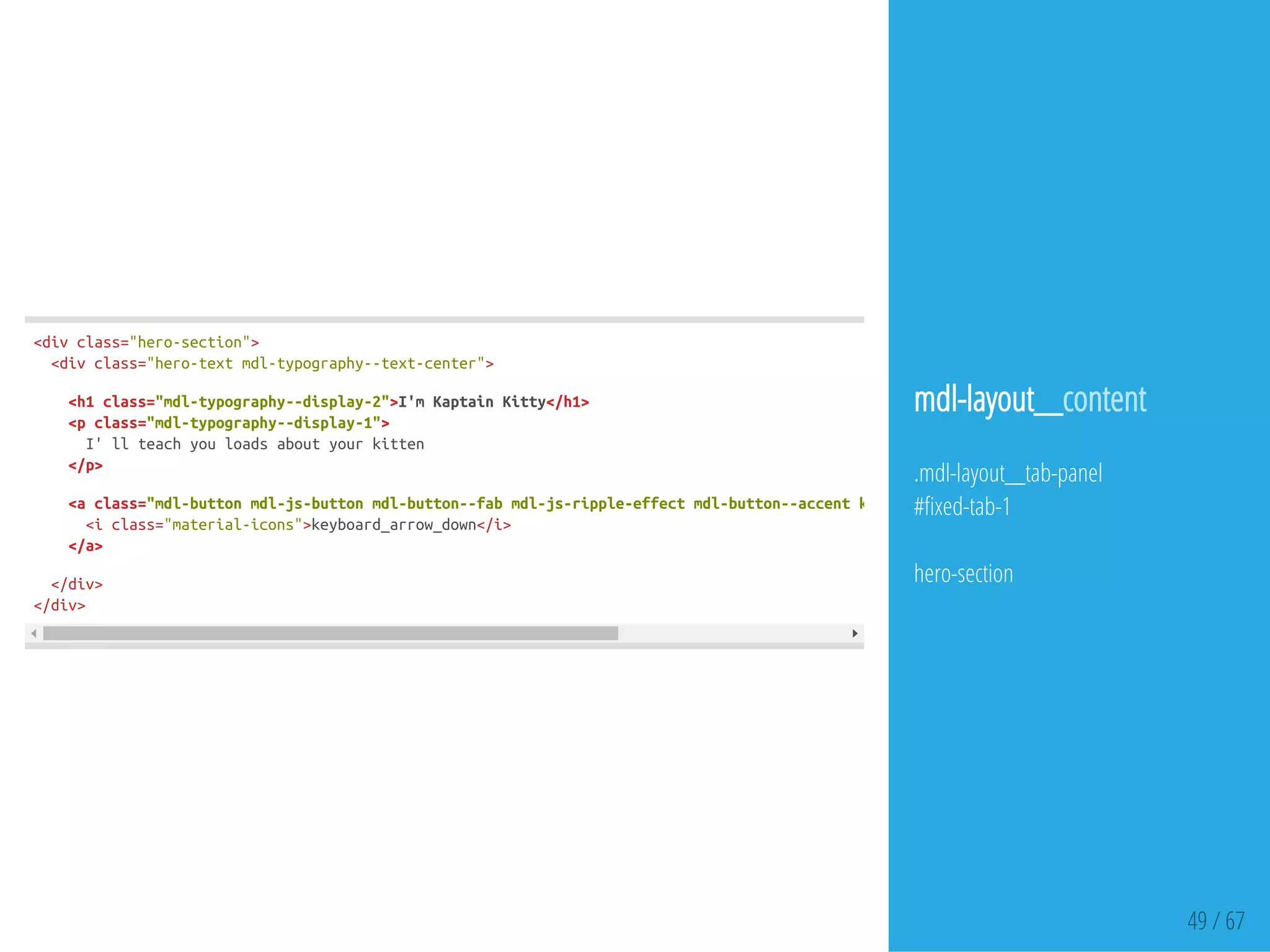 49 / 67
<divclass="hero-section">
<divclass="hero-textmdl-typography--text-center">
<h1class="mdl-typography--display-2">I'mKaptainKitty</h1>
<pclass="mdl-typography--display-1">
I'llteachyouloadsaboutyourkitten
</p>
<aclass="mdl-buttonmdl-js-buttonmdl-button--fabmdl-js-ripple-effectmdl-button--accentkitty-hero__text-button"
<iclass="material-icons">keyboard_arrow_down</i>
</a>
</div>
</div>
mdl-layout__content
.mdl-layout__tab-panel
# xed-tab-1
hero-section
 