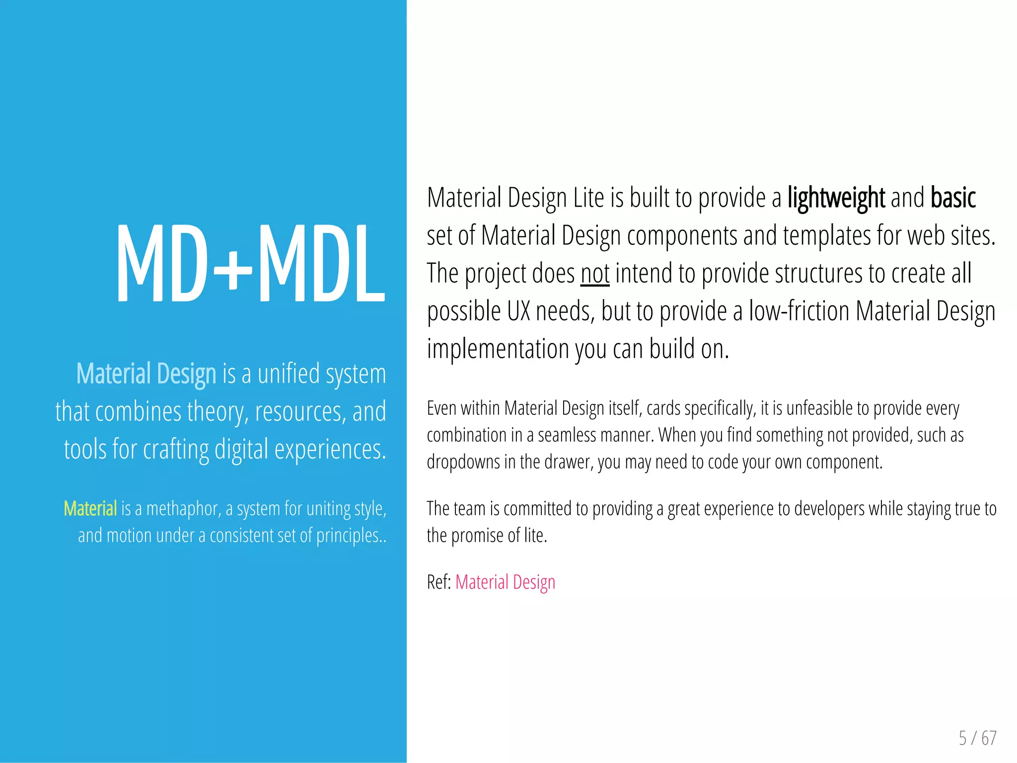 5 / 67
MD+MDL
Material Design is a uni ed system
that combines theory, resources, and
tools for crafting digital experiences.
Material is a methaphor, a system for uniting style,
and motion under a consistent set of principles..
Material Design Lite is built to provide a lightweight and basic
set of Material Design components and templates for web sites.
The project does not intend to provide structures to create all
possible UX needs, but to provide a low-friction Material Design
implementation you can build on.
Even within Material Design itself, cards speci cally, it is unfeasible to provide every
combination in a seamless manner. When you nd something not provided, such as
dropdowns in the drawer, you may need to code your own component.
The team is committed to providing a great experience to developers while staying true to
the promise of lite.
Ref: Material Design
 