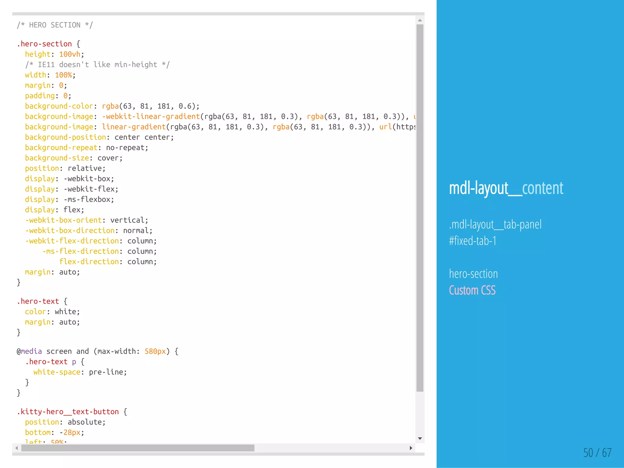 /*HEROSECTION*/
.hero-section{
height:100vh;
/*IE11doesn'tlikemin-height*/
width:100%;
margin:0;
padding:0;
background-color:rgba(63,81,181,0.6);
background-image:-webkit-linear-gradient(rgba(63,81,181,0.3),rgba(63,81,181,0.3)),url
background-image:linear-gradient(rgba(63,81,181,0.3),rgba(63,81,181,0.3)),url(https://dl.dropboxusercontent.com/u/32494584/hero-bg.j
background-position:centercenter;
background-repeat:no-repeat;
background-size:cover;
position:relative;
display:-webkit-box;
display:-webkit-flex;
display:-ms-flexbox;
display:flex;
-webkit-box-orient:vertical;
-webkit-box-direction:normal;
-webkit-flex-direction:column;
-ms-flex-direction:column;
flex-direction:column;
margin:auto;
}
.hero-text{
color:white;
margin:auto;
}
@mediascreenand(max-width:580px){
.hero-textp{
white-space:pre-line;
}
}
.kitty-hero__text-button{
position:absolute;
bottom:-28px;
left:50%;
50 / 67
mdl-layout__content
.mdl-layout__tab-panel
# xed-tab-1
hero-section
Custom CSS
 