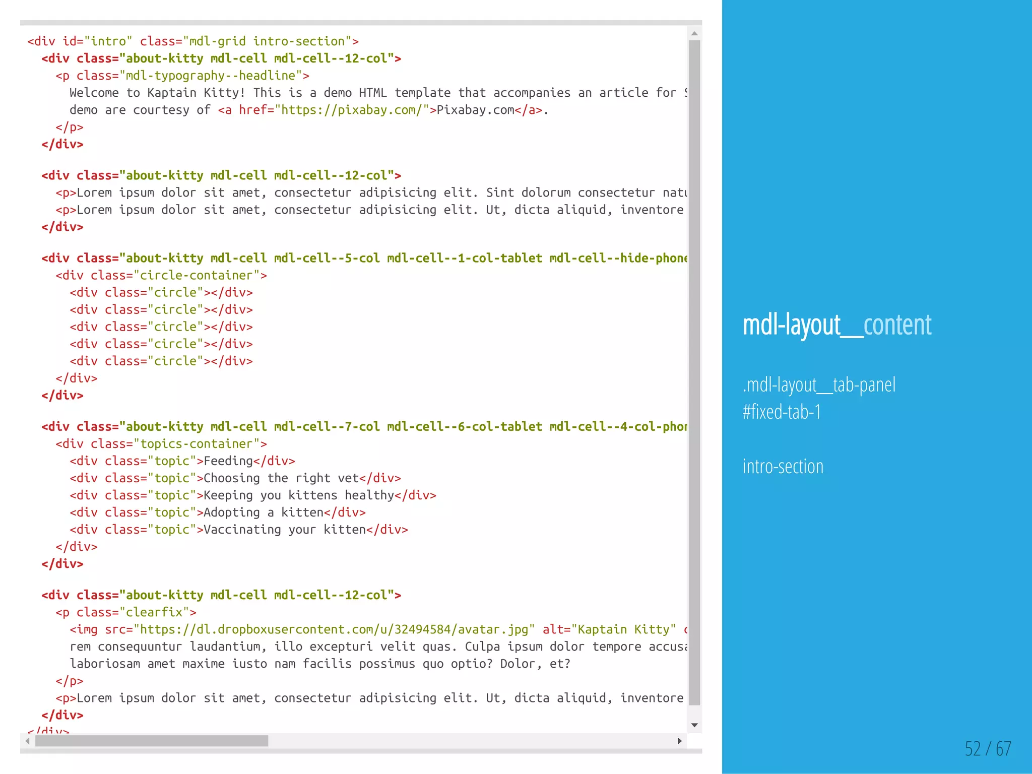 <divid="intro"class="mdl-gridintro-section">
<divclass="about-kittymdl-cellmdl-cell--12-col">
<pclass="mdl-typography--headline">
WelcometoKaptainKitty!ThisisademoHTMLtemplatethataccompaniesanarticleforSitePoint.Thearticleillustrateshowtousethe
demoarecourtesyof<ahref="https://pixabay.com/">Pixabay.com</a>.
</p>
</div>
<divclass="about-kittymdl-cellmdl-cell--12-col">
<p>Loremipsumdolorsitamet,consecteturadipisicingelit.Sintdolorumconsecteturnatussequi,estsimilique!Temporibusremconsequunt
<p>Loremipsumdolorsitamet,consecteturadipisicingelit.Ut,dictaaliquid,inventoreaullamexcepturisimiliquesit,nobisinciduntl
</div>
<divclass="about-kittymdl-cellmdl-cell--5-colmdl-cell--1-col-tabletmdl-cell--hide-phone"
<divclass="circle-container">
<divclass="circle"></div>
<divclass="circle"></div>
<divclass="circle"></div>
<divclass="circle"></div>
<divclass="circle"></div>
</div>
</div>
<divclass="about-kittymdl-cellmdl-cell--7-colmdl-cell--6-col-tabletmdl-cell--4-col-phone"
<divclass="topics-container">
<divclass="topic">Feeding</div>
<divclass="topic">Choosingtherightvet</div>
<divclass="topic">Keepingyoukittenshealthy</div>
<divclass="topic">Adoptingakitten</div>
<divclass="topic">Vaccinatingyourkitten</div>
</div>
</div>
<divclass="about-kittymdl-cellmdl-cell--12-col">
<pclass="clearfix">
<imgsrc="https://dl.dropboxusercontent.com/u/32494584/avatar.jpg"alt="KaptainKitty"class
remconsequunturlaudantium,illoexcepturivelitquas.Culpaipsumdolortemporeaccusantiumsediusto.Loremipsumdolorsitamet,cons
laboriosamametmaximeiustonamfacilispossimusquooptio?Dolor,et?
</p>
<p>Loremipsumdolorsitamet,consecteturadipisicingelit.Ut,dictaaliquid,inventoreaullamexcepturisimiliquesit,nobisinciduntl
</div>
</div>
52 / 67
mdl-layout__content
.mdl-layout__tab-panel
# xed-tab-1
intro-section
 