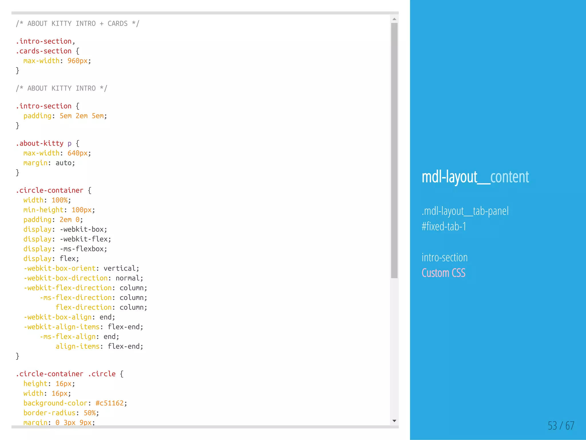 /*ABOUTKITTYINTRO+CARDS*/
.intro-section,
.cards-section{
max-width:960px;
}
/*ABOUTKITTYINTRO*/
.intro-section{
padding:5em2em5em;
}
.about-kittyp{
max-width:640px;
margin:auto;
}
.circle-container{
width:100%;
min-height:100px;
padding:2em0;
display:-webkit-box;
display:-webkit-flex;
display:-ms-flexbox;
display:flex;
-webkit-box-orient:vertical;
-webkit-box-direction:normal;
-webkit-flex-direction:column;
-ms-flex-direction:column;
flex-direction:column;
-webkit-box-align:end;
-webkit-align-items:flex-end;
-ms-flex-align:end;
align-items:flex-end;
}
.circle-container.circle{
height:16px;
width:16px;
background-color:#c51162;
border-radius:50%;
margin:03px9px;
53 / 67
mdl-layout__content
.mdl-layout__tab-panel
# xed-tab-1
intro-section
Custom CSS
 