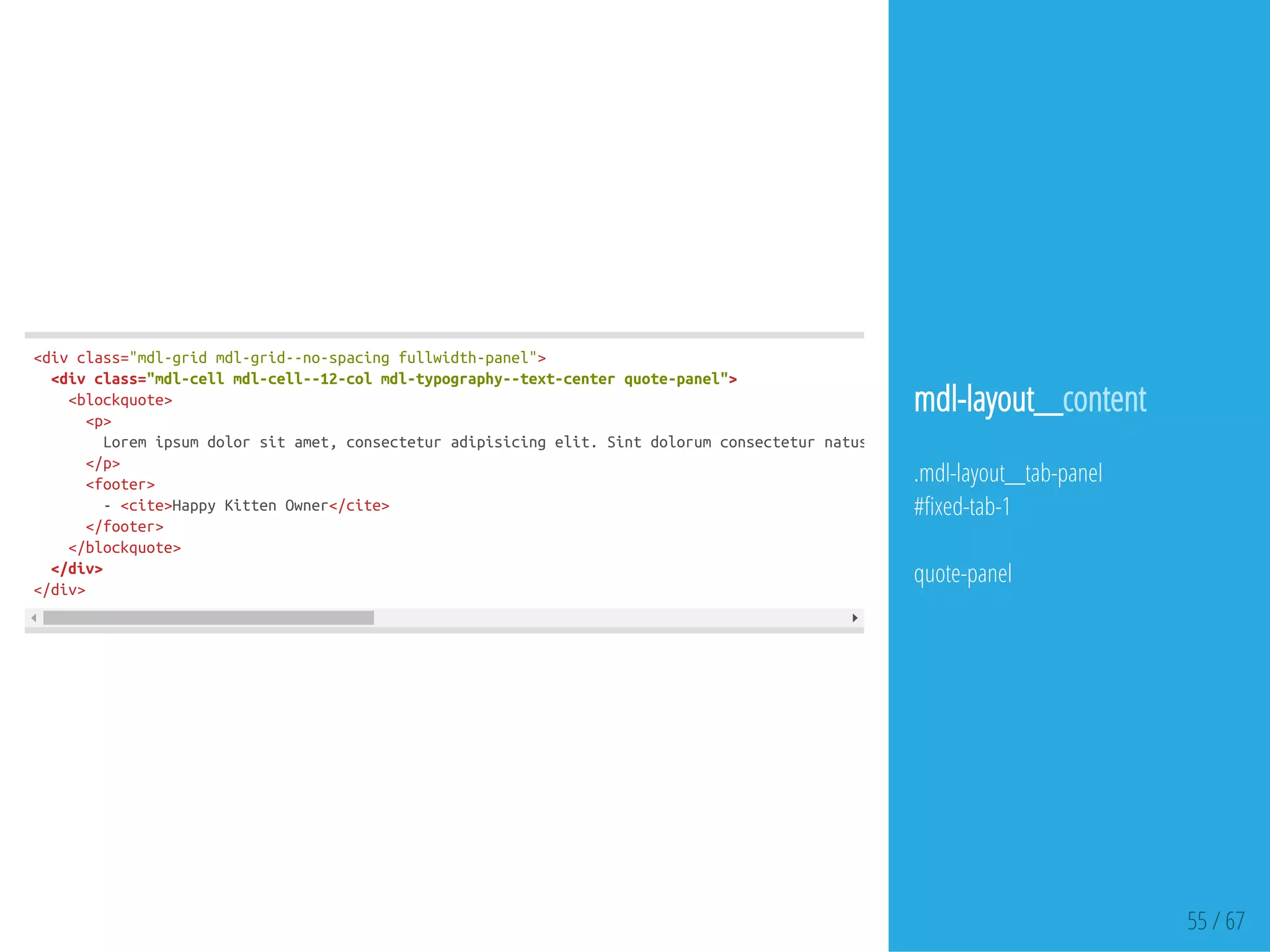 55 / 67
<divclass="mdl-gridmdl-grid--no-spacingfullwidth-panel">
<divclass="mdl-cellmdl-cell--12-colmdl-typography--text-centerquote-panel">
<blockquote>
<p>
Loremipsumdolorsitamet,consecteturadipisicingelit.Sintdolorumconsecteturnatussequi,estsimilique!Temporibusremconsequun
</p>
<footer>
-<cite>HappyKittenOwner</cite>
</footer>
</blockquote>
</div>
</div>
mdl-layout__content
.mdl-layout__tab-panel
# xed-tab-1
quote-panel
 
