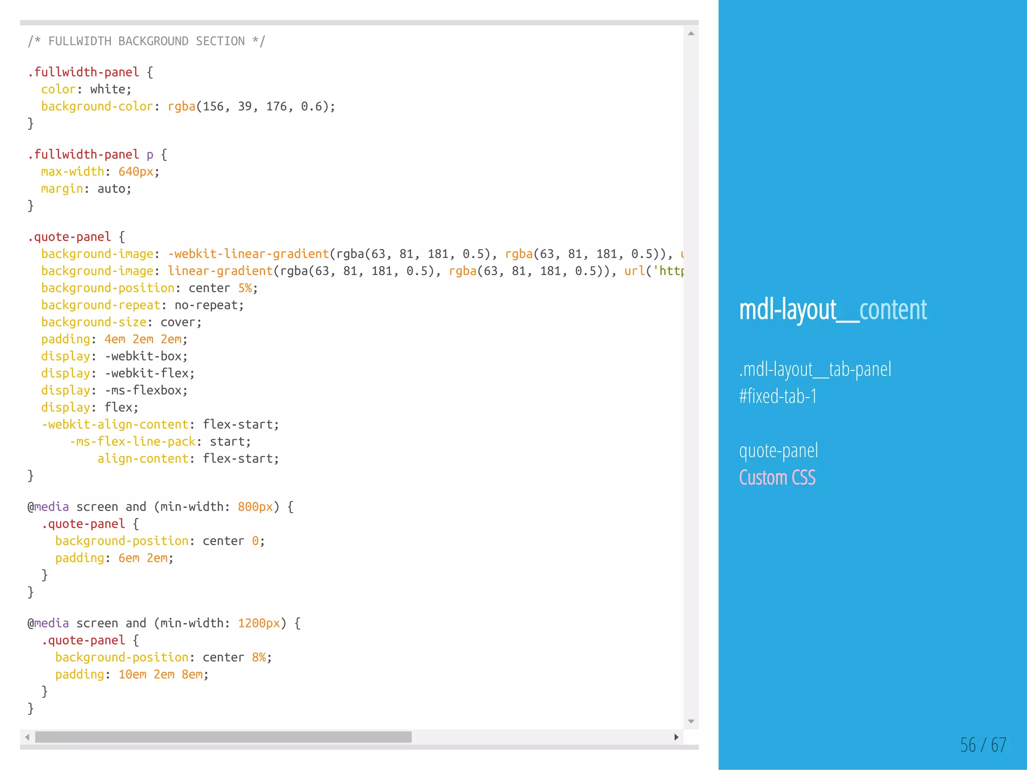 /*FULLWIDTHBACKGROUNDSECTION*/
.fullwidth-panel{
color:white;
background-color:rgba(156,39,176,0.6);
}
.fullwidth-panelp{
max-width:640px;
margin:auto;
}
.quote-panel{
background-image:-webkit-linear-gradient(rgba(63,81,181,0.5),rgba(63,81,181,0.5)),url
background-image:linear-gradient(rgba(63,81,181,0.5),rgba(63,81,181,0.5)),url('https://dl.dropboxusercontent.com/u/32494584/panel-bg
background-position:center5%;
background-repeat:no-repeat;
background-size:cover;
padding:4em2em2em;
display:-webkit-box;
display:-webkit-flex;
display:-ms-flexbox;
display:flex;
-webkit-align-content:flex-start;
-ms-flex-line-pack:start;
align-content:flex-start;
}
@mediascreenand(min-width:800px){
.quote-panel{
background-position:center0;
padding:6em2em;
}
}
@mediascreenand(min-width:1200px){
.quote-panel{
background-position:center8%;
padding:10em2em8em;
}
}
56 / 67
mdl-layout__content
.mdl-layout__tab-panel
# xed-tab-1
quote-panel
Custom CSS
 