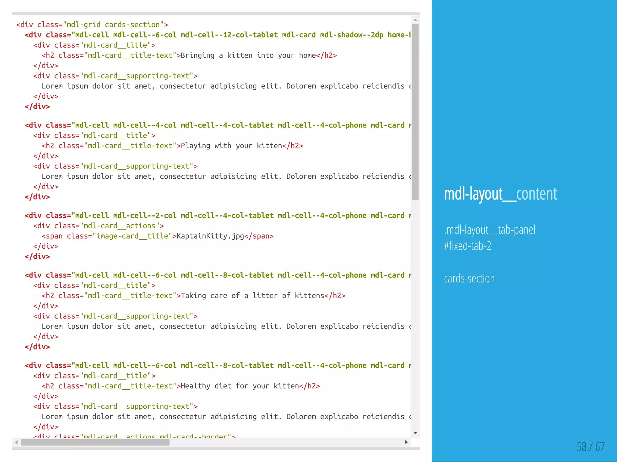 <divclass="mdl-gridcards-section">
<divclass="mdl-cellmdl-cell--6-colmdl-cell--12-col-tabletmdl-cardmdl-shadow--2dphome-bringing-card"
<divclass="mdl-card__title">
<h2class="mdl-card__title-text">Bringingakittenintoyourhome</h2>
</div>
<divclass="mdl-card__supporting-text">
Loremipsumdolorsitamet,consecteturadipisicingelit.Doloremexplicaboreiciendiscorporis,optioanimiautem,quisquam,temporibus
</div>
</div>
<divclass="mdl-cellmdl-cell--4-colmdl-cell--4-col-tabletmdl-cell--4-col-phonemdl-cardmdl-shadow--2dpplay-card"
<divclass="mdl-card__title">
<h2class="mdl-card__title-text">Playingwithyourkitten</h2>
</div>
<divclass="mdl-card__supporting-text">
Loremipsumdolorsitamet,consecteturadipisicingelit.Doloremexplicaboreiciendiscorporis,optioanimiautem,quisquam,temporibus
</div>
</div>
<divclass="mdl-cellmdl-cell--2-colmdl-cell--4-col-tabletmdl-cell--4-col-phonemdl-cardmdl-shadow--2dpimage-card"
<divclass="mdl-card__actions">
<spanclass="image-card__title">KaptainKitty.jpg</span>
</div>
</div>
<divclass="mdl-cellmdl-cell--6-colmdl-cell--8-col-tabletmdl-cell--4-col-phonemdl-cardmdl-shadow--2dplitter-card"
<divclass="mdl-card__title">
<h2class="mdl-card__title-text">Takingcareofalitterofkittens</h2>
</div>
<divclass="mdl-card__supporting-text">
Loremipsumdolorsitamet,consecteturadipisicingelit.Doloremexplicaboreiciendiscorporis,optioanimiautem,quisquam,temporibus
</div>
</div>
<divclass="mdl-cellmdl-cell--6-colmdl-cell--8-col-tabletmdl-cell--4-col-phonemdl-cardmdl-shadow--2dpdiet-card"
<divclass="mdl-card__title">
<h2class="mdl-card__title-text">Healthydietforyourkitten</h2>
</div>
<divclass="mdl-card__supporting-text">
Loremipsumdolorsitamet,consecteturadipisicingelit.Doloremexplicaboreiciendiscorporis,optioanimiautem,quisquam,temporibus
</div>
<divclass="mdl-card__actionsmdl-card--border">
58 / 67
mdl-layout__content
.mdl-layout__tab-panel
# xed-tab-2
cards-section
 