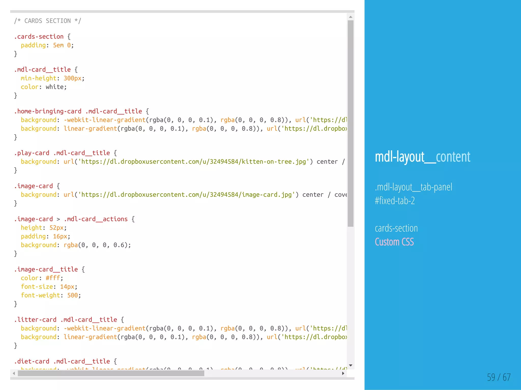 /*CARDSSECTION*/
.cards-section{
padding:5em0;
}
.mdl-card__title{
min-height:300px;
color:white;
}
.home-bringing-card.mdl-card__title{
background:-webkit-linear-gradient(rgba(0,0,0,0.1),rgba(0,0,0,0.8)),url('https://dl.dropboxusercontent.com/u/32494584/kitten-home.jp
background:linear-gradient(rgba(0,0,0,0.1),rgba(0,0,0,0.8)),url('https://dl.dropboxusercontent.com/u/32494584/kitten-home.jpg'
}
.play-card.mdl-card__title{
background:url('https://dl.dropboxusercontent.com/u/32494584/kitten-on-tree.jpg')center/cover;
}
.image-card{
background:url('https://dl.dropboxusercontent.com/u/32494584/image-card.jpg')center/cover;
}
.image-card>.mdl-card__actions{
height:52px;
padding:16px;
background:rgba(0,0,0,0.6);
}
.image-card__title{
color:#fff;
font-size:14px;
font-weight:500;
}
.litter-card.mdl-card__title{
background:-webkit-linear-gradient(rgba(0,0,0,0.1),rgba(0,0,0,0.8)),url('https://dl.dropboxusercontent.com/u/32494584/litter-card.jp
background:linear-gradient(rgba(0,0,0,0.1),rgba(0,0,0,0.8)),url('https://dl.dropboxusercontent.com/u/32494584/litter-card.jpg'
}
.diet-card.mdl-card__title{
background:-webkit-linear-gradient(rgba(0,0,0,0.1),rgba(0,0,0,0.8)),url('https://dl.dropboxusercontent.com/u/32494584/diet-card.jpg'
59 / 67
mdl-layout__content
.mdl-layout__tab-panel
# xed-tab-2
cards-section
Custom CSS
 