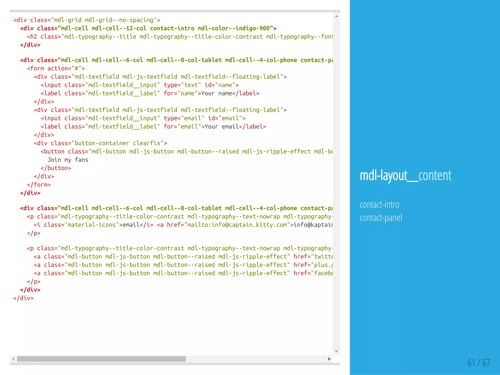 <divclass="mdl-gridmdl-grid--no-spacing">
<divclass="mdl-cellmdl-cell--12-colcontact-intromdl-color--indigo-900">
<h2class="mdl-typography--titlemdl-typography--title-color-contrastmdl-typography--font-thinmdl-typography--text-center"
</div>
<divclass="mdl-cellmdl-cell--6-colmdl-cell--8-col-tabletmdl-cell--4-col-phonecontact-panelform-panelmdl-color--indigo-50"
<formaction="#">
<divclass="mdl-textfieldmdl-js-textfieldmdl-textfield--floating-label">
<inputclass="mdl-textfield__input"type="text"id="name">
<labelclass="mdl-textfield__label"for="name">Yourname</label>
</div>
<divclass="mdl-textfieldmdl-js-textfieldmdl-textfield--floating-label">
<inputclass="mdl-textfield__input"type="email"id="email">
<labelclass="mdl-textfield__label"for="email">Youremail</label>
</div>
<divclass="button-containerclearfix">
<buttonclass="mdl-buttonmdl-js-buttonmdl-button--raisedmdl-js-ripple-effectmdl-button--accentsubscribe-button"
Joinmyfans
</button>
</div>
</form>
</div>
<divclass="mdl-cellmdl-cell--6-colmdl-cell--8-col-tabletmdl-cell--4-col-phonecontact-paneladdress-panelmdl-typography--text-centermdl
<pclass="mdl-typography--title-color-contrastmdl-typography--text-nowrapmdl-typography--font-thin"
<iclass="material-icons">email</i><ahref="mailto:info@captain.kitty.com">info@kaptain.kitty.com
</p>
<pclass="mdl-typography--title-color-contrastmdl-typography--text-nowrapmdl-typography--font-thin"
<aclass="mdl-buttonmdl-js-buttonmdl-button--raisedmdl-js-ripple-effect"href="twitter.com"
<aclass="mdl-buttonmdl-js-buttonmdl-button--raisedmdl-js-ripple-effect"href="plus.google.com"
<aclass="mdl-buttonmdl-js-buttonmdl-button--raisedmdl-js-ripple-effect"href="facebook.com"
</p>
</div>
</div>
61 / 67
mdl-layout__content
contact-intro
contact-panel
 