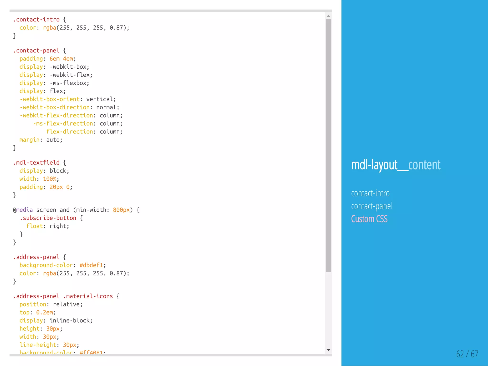 .contact-intro{
color:rgba(255,255,255,0.87);
}
.contact-panel{
padding:6em4em;
display:-webkit-box;
display:-webkit-flex;
display:-ms-flexbox;
display:flex;
-webkit-box-orient:vertical;
-webkit-box-direction:normal;
-webkit-flex-direction:column;
-ms-flex-direction:column;
flex-direction:column;
margin:auto;
}
.mdl-textfield{
display:block;
width:100%;
padding:20px0;
}
@mediascreenand(min-width:800px){
.subscribe-button{
float:right;
}
}
.address-panel{
background-color:#dbdef1;
color:rgba(255,255,255,0.87);
}
.address-panel.material-icons{
position:relative;
top:0.2em;
display:inline-block;
height:30px;
width:30px;
line-height:30px;
background-color:#ff4081; 62 / 67
mdl-layout__content
contact-intro
contact-panel
Custom CSS
 