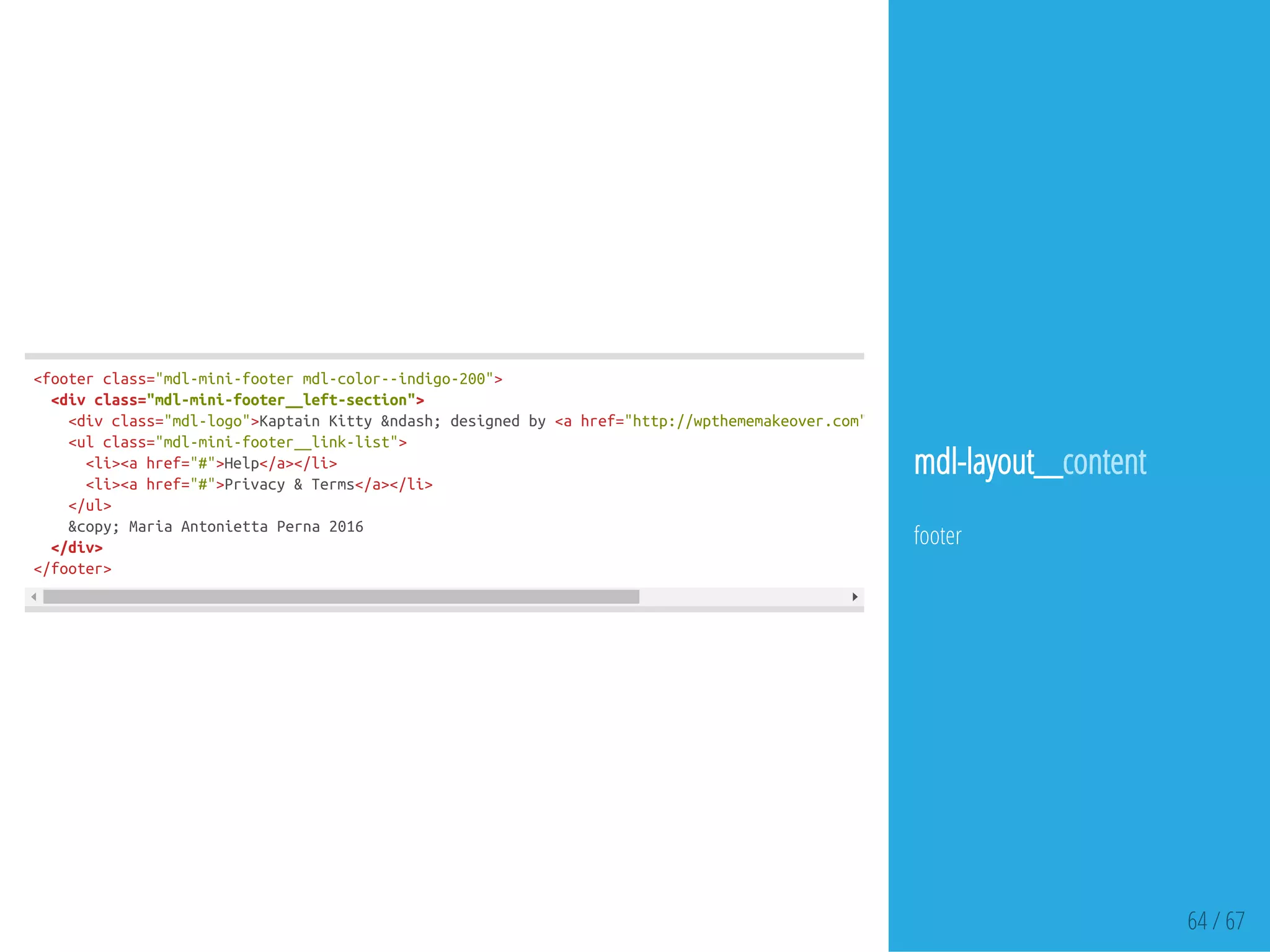 64 / 67
<footerclass="mdl-mini-footermdl-color--indigo-200">
<divclass="mdl-mini-footer__left-section">
<divclass="mdl-logo">KaptainKitty&ndash;designedby<ahref="http://wpthememakeover.com">
<ulclass="mdl-mini-footer__link-list">
<li><ahref="#">Help</a></li>
<li><ahref="#">Privacy&Terms</a></li>
</ul>
&copy;MariaAntoniettaPerna2016
</div>
</footer>
mdl-layout__content
footer
 