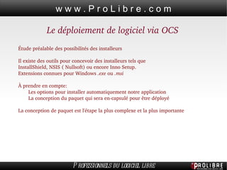 Le déploiement de logiciel via OCS Étude préalable des possibilités des installeurs Il existe des outils pour concevoir des installeurs tels que  InstallShield, NSIS ( Nullsoft) ou encore Inno Setup.  Extensions connues pour Windows  .exe  ou  .msi À prendre en compte: Les options pour installer automatiquement notre application  La conception du paquet qui sera en-capsulé pour être déployé La conception de paquet est l'étape la plus complexe et la plus importante 