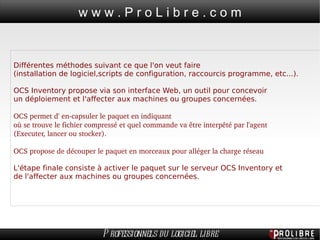Différentes méthodes suivant ce que l'on veut faire  (installation de logiciel,scripts de configuration, raccourcis programme, etc...). OCS Inventory propose via son interface Web, un outil pour concevoir  un déploiement et l'affecter aux machines ou groupes concernées. OCS permet d' en-capsuler le paquet en indiquant  où se trouve le fichier compressé et quel commande va être interpêté par l'agent  (Executer, lancer ou stocker). OCS propose de découper le paquet en morceaux pour alléger la charge réseau L'étape finale consiste à activer le paquet sur le serveur OCS Inventory et  de l'affecter aux machines ou groupes concernées. 