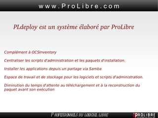 PLdeploy est un système élaboré par ProLibre Complément à OCSInventory Centraliser les scripts d'administration et les paquets d'installation. Installer les applications depuis un partage via Samba Espace de travail et de stockage pour les logiciels et scripts d'administration. Diminution du temps d'attente au téléchargement et à la reconstruction du paquet avant son exécution 