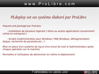 PLdeploy est un système élaboré par ProLibre Paquets pré-packagé par ProLibre - Installation de plusieurs logiciels ( libres ou autres applications couramment utilisé en entreprise )  - Scripts d'administration pour Windows ( MAJ Windows, défragmentation disque, recherche de parasites,etc...) . Mise en place d'un système de log et d'un envoi de mail à l'administrateur après chaque opération sur la machine Permettre à l'utilisateur de déclencher lui même le déploiement 