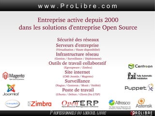 Entreprise active depuis 2000 dans les solutions d'entreprise Open Source Sécurité des réseaux Serveurs d'entreprise  (Virtualisation / Haute disponibilité) Infrastructure réseau  (Gestion / Surveillance / Déploiement) Outils de travail collaboratif  (Egroupware / Zimbra) Site internet  (CMS Joomla / Magento) Surveillance  (Nagios / Centreon / Monit / Hobbit) Poste de travail (Ubuntu / Debian / Clients fins LTSP) 