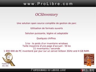 OCSInventory Une solution open source complète de gestion de parc Utilisation de formats ouverts Solution puissante, légère et adaptable Quelques chiffres  5 ko : le poids d'un inventaire windows Taille moyenne d'une page d'accueil : 50 ko 11 inventaires / seconde 1 000 000 de PC inventorié par jour sur un server biXeon 3GHz and 4 GB RAM. 