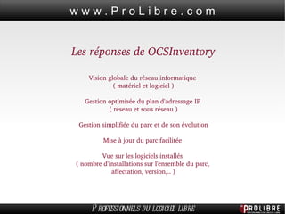 Les réponses de OCSInventory Vision globale du réseau informatique  ( matériel et logiciel ) Gestion optimisée du plan d'adressage IP  ( réseau et sous réseau ) Gestion simplifiée du parc et de son évolution Mise à jour du parc facilitée  Vue sur les logiciels installés  ( nombre d'installations sur l'ensemble du parc,  affectation, version,.. ) 