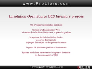 La solution Open Source OCS Inventory propose Un inventaire automatisé pertinent Console d'administration Web  Visualiser les résultats d'inventaire et gérer le système Un système évolué de télédistribution  déployer des logiciels  déployer des scripts sur les postes du réseau Support de plusieurs systèmes d'exploitation Système modulaire permettant d'adapter et d'étendre  les fonctionnalités d'OCS 