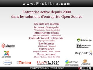 Entreprise active depuis 2000 dans les solutions d'entreprise Open Source Sécurité des réseaux Serveurs d'entreprise  (Virtualisation / Haute disponibilité) Infrastructure réseau  (Gestion / Surveillance / Déploiement) Outils de travail collaboratif  (Egroupware / Zimbra) Site internet  (CMS Joomla / Magento) Surveillance  (Nagios / Centreon / Monit / Hobbit) Poste de travail (Ubuntu / Debian / Clients fins LTSP) 
