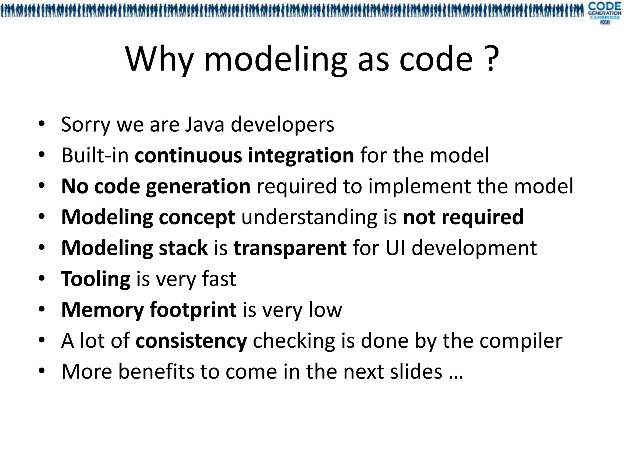 Why modeling as code ?
•   Sorry we are Java developers
•   Built-in continuous integration for the model
•   No code generation required to implement the model
•   Modeling concept understanding is not required
•   Modeling stack is transparent for UI development
•   Tooling is very fast
•   Memory footprint is very low
•   A lot of consistency checking is done by the compiler
•   More benefits to come in the next slides …
 