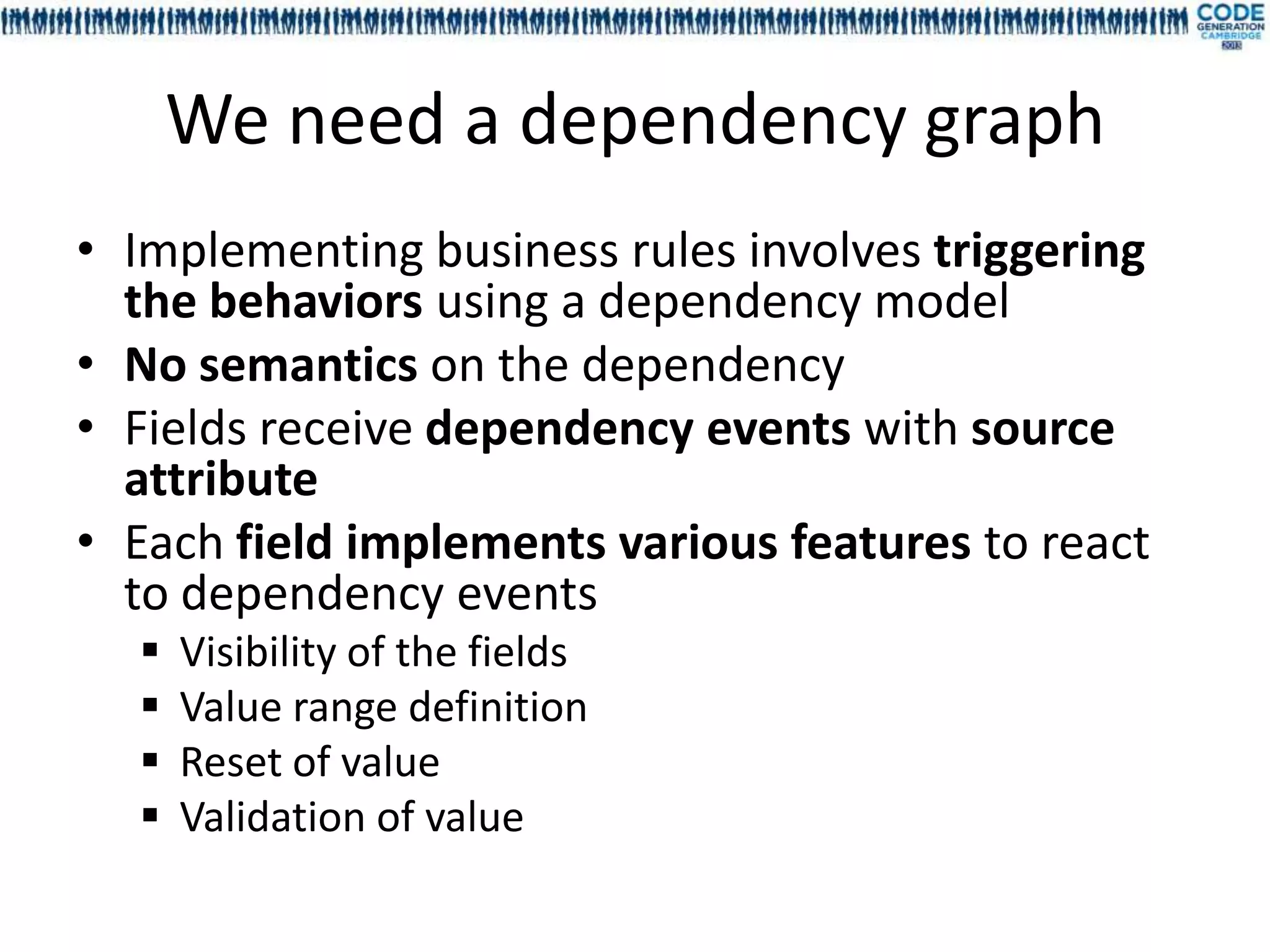 We need a dependency graph
• Implementing business rules involves triggering
  the behaviors using a dependency model
• No semantics on the dependency
• Fields receive dependency events with source
  attribute
• Each field implements various features to react
  to dependency events
     Visibility of the fields
     Value range definition
     Reset of value
     Validation of value
 