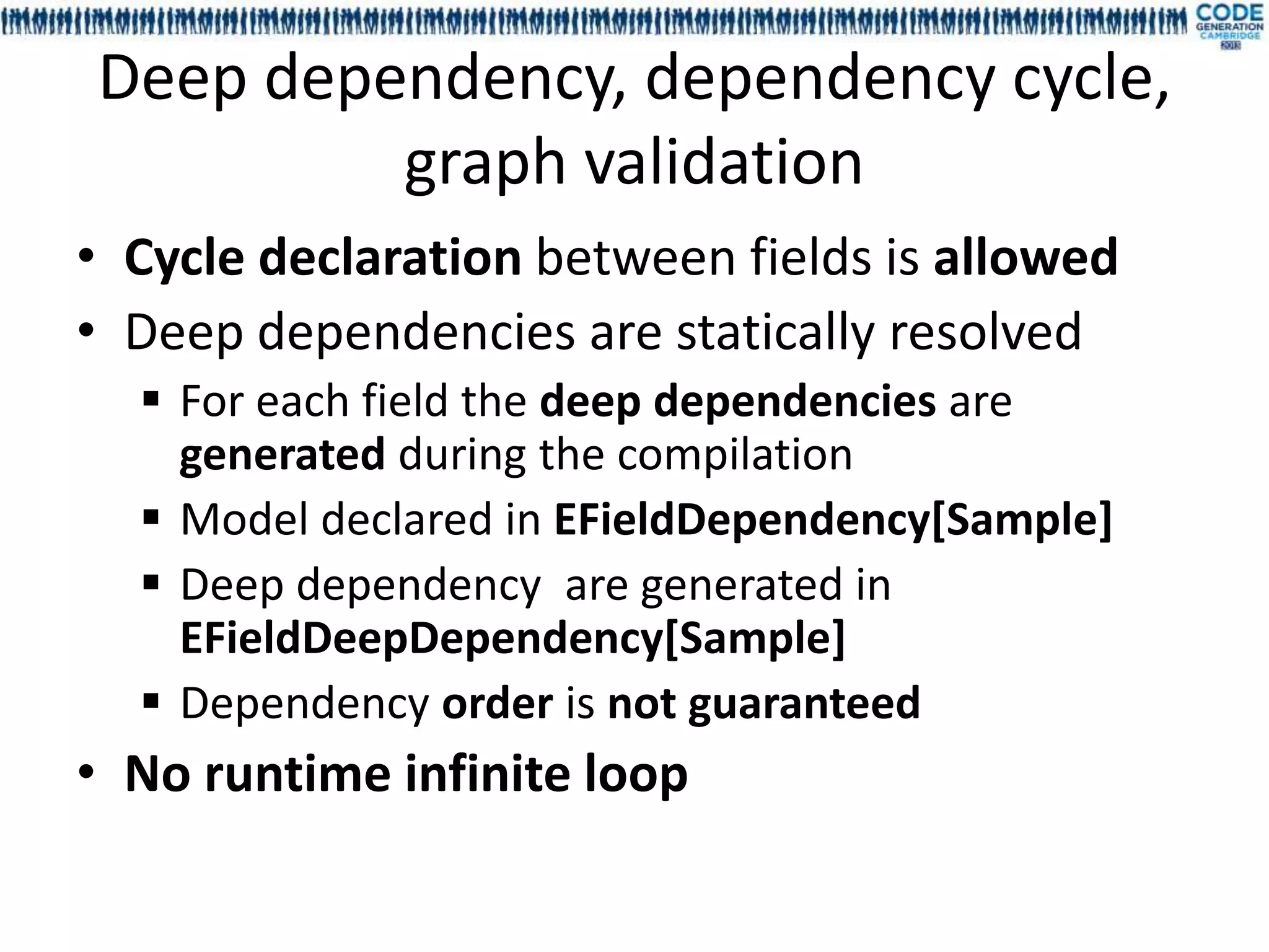 Deep dependency, dependency cycle,
         graph validation
• Cycle declaration between fields is allowed
• Deep dependencies are statically resolved
   For each field the deep dependencies are
    generated during the compilation
   Model declared in EFieldDependency[Sample]
   Deep dependency are generated in
    EFieldDeepDependency[Sample]
   Dependency order is not guaranteed
• No runtime infinite loop
 