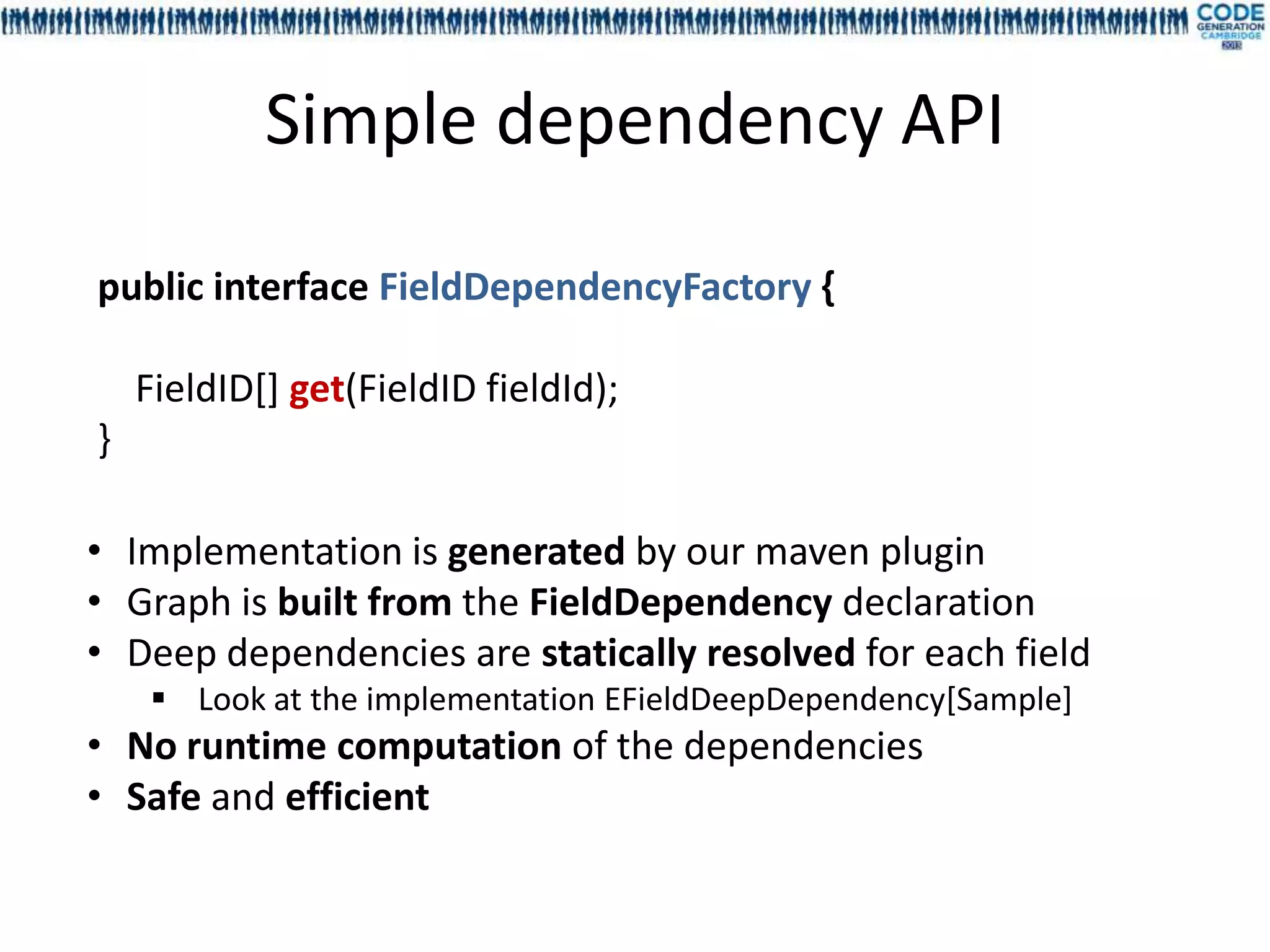 Simple dependency API

public interface FieldDependencyFactory {

    FieldID[] get(FieldID fieldId);
}

• Implementation is generated by our maven plugin
• Graph is built from the FieldDependency declaration
• Deep dependencies are statically resolved for each field
     Look at the implementation EFieldDeepDependency[Sample]
• No runtime computation of the dependencies
• Safe and efficient
 
