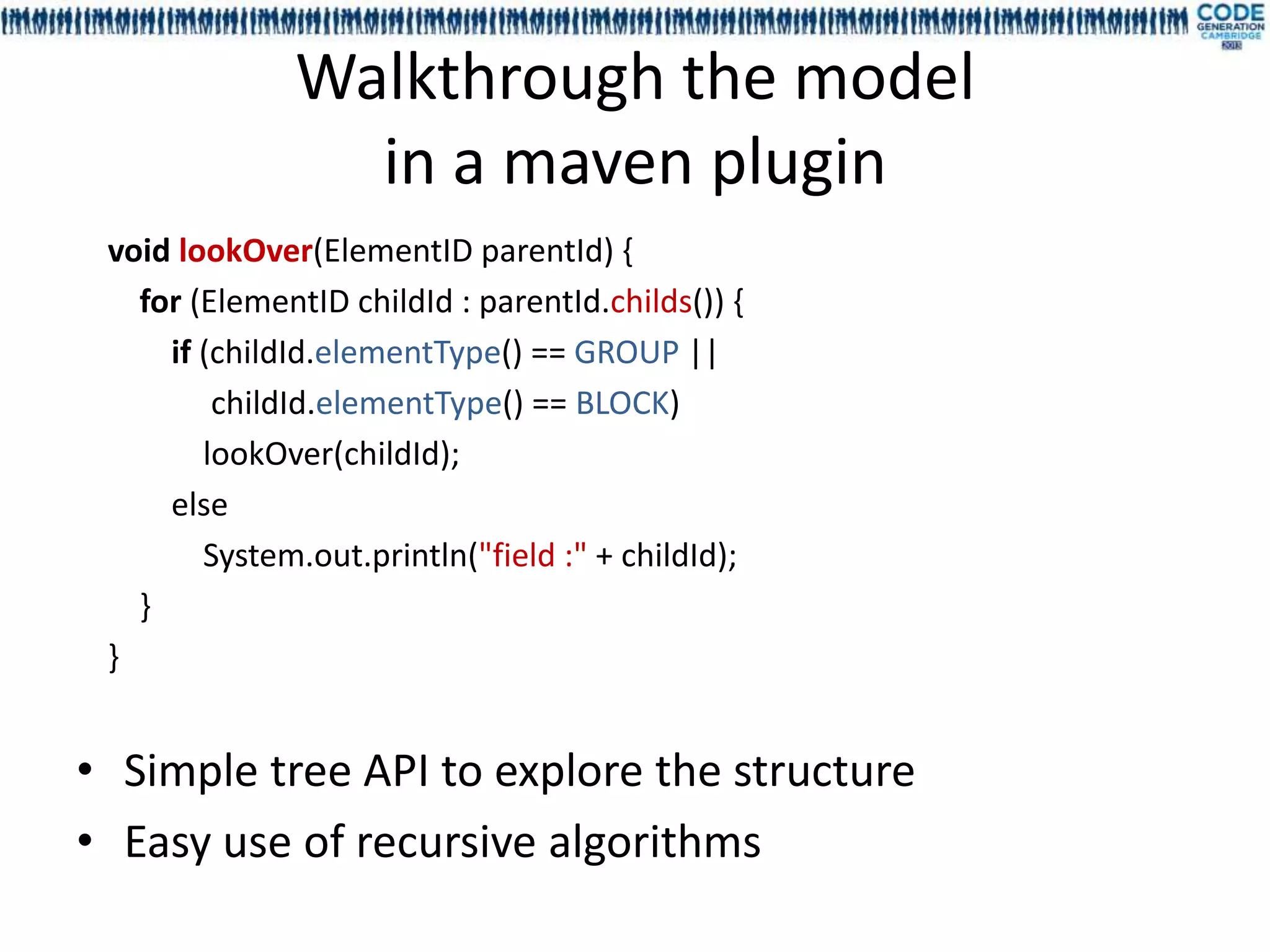 Walkthrough the model
                in a maven plugin
 void lookOver(ElementID parentId) {
   for (ElementID childId : parentId.childs()) {
     if (childId.elementType() == GROUP ||
         childId.elementType() == BLOCK)
        lookOver(childId);
     else
        System.out.println("field :" + childId);
   }
 }


• Simple tree API to explore the structure
• Easy use of recursive algorithms
 