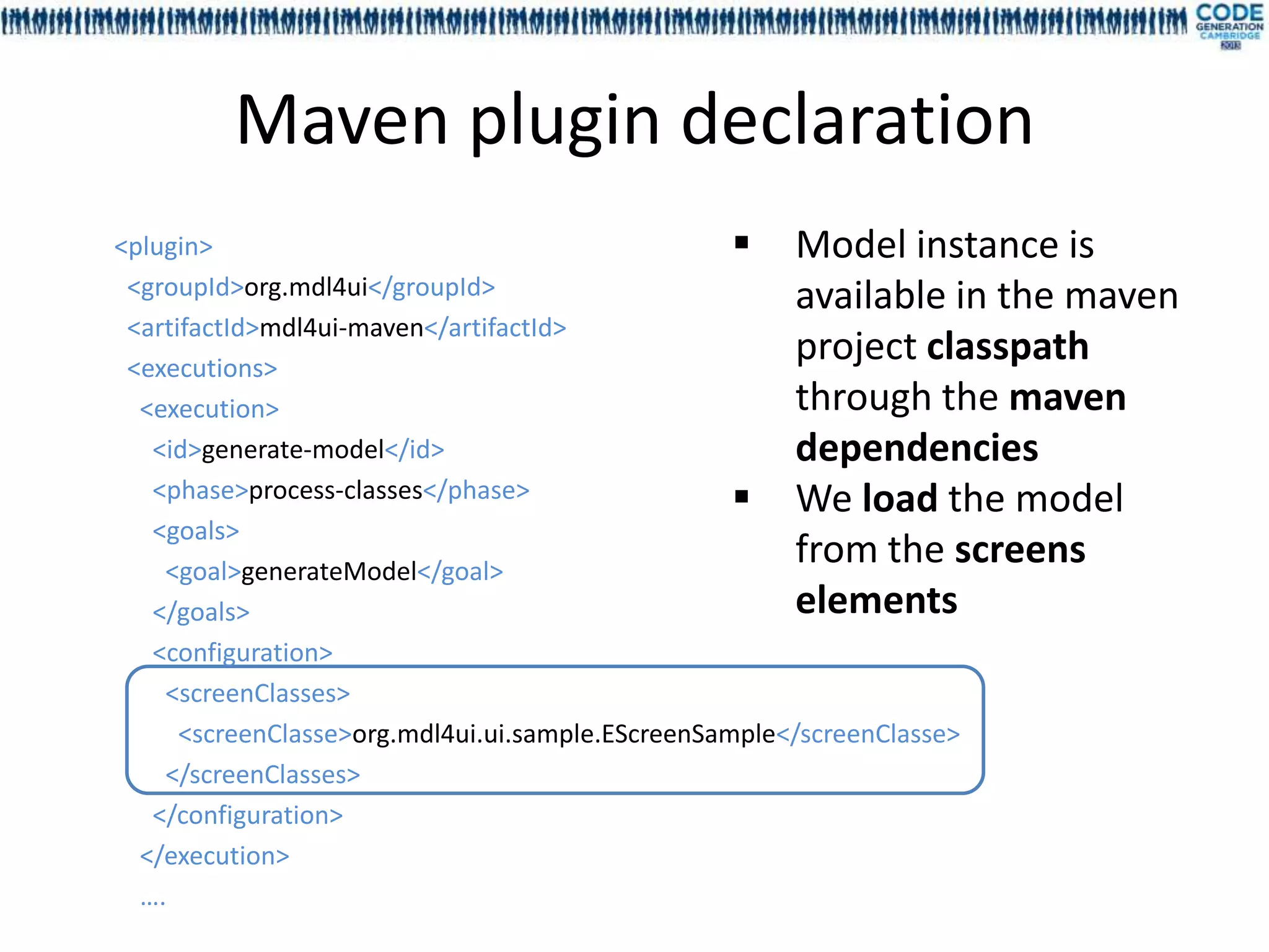 Maven plugin declaration
<plugin>                                            Model instance is
 <groupId>org.mdl4ui</groupId>                          available in the maven
 <artifactId>mdl4ui-maven</artifactId>
 <executions>
                                                        project classpath
  <execution>                                           through the maven
   <id>generate-model</id>                              dependencies
   <phase>process-classes</phase>                   We load the model
   <goals>
    <goal>generateModel</goal>
                                                        from the screens
   </goals>                                             elements
   <configuration>
    <screenClasses>
      <screenClasse>org.mdl4ui.ui.sample.EScreenSample</screenClasse>
    </screenClasses>
   </configuration>
  </execution>
  ….
 