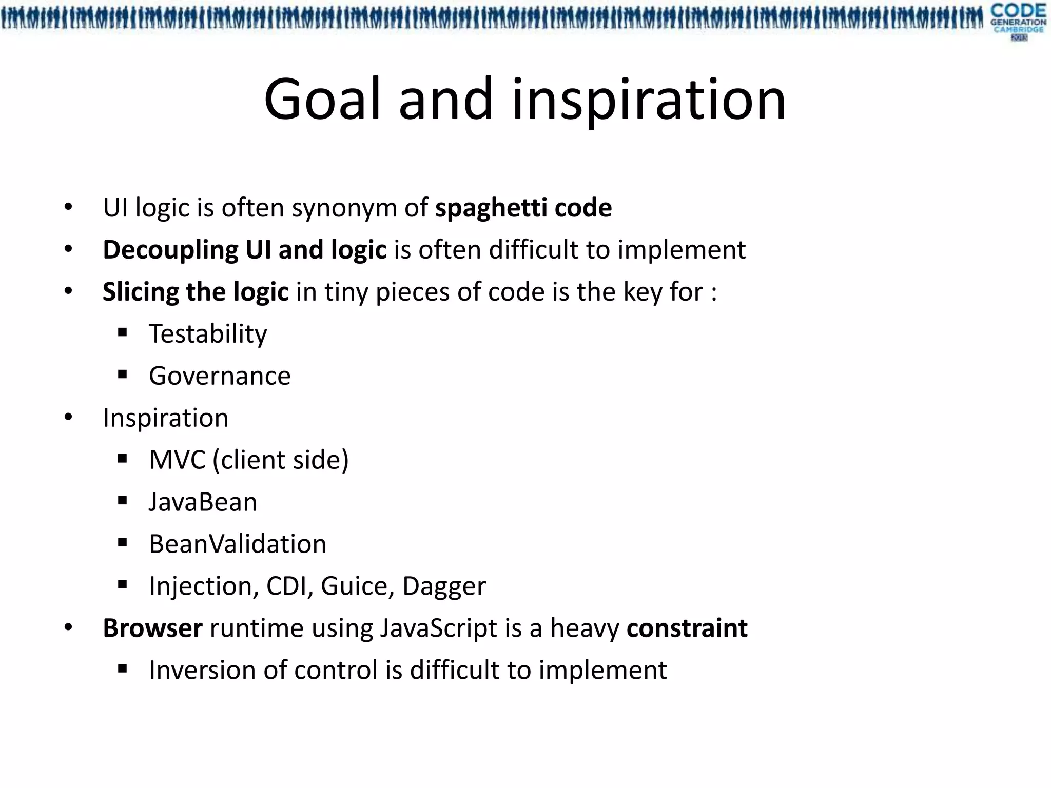 Goal and inspiration
• UI logic is often synonym of spaghetti code
• Decoupling UI and logic is often difficult to implement
• Slicing the logic in tiny pieces of code is the key for :
    Testability
    Governance
• Inspiration
    MVC (client side)
    JavaBean
    BeanValidation
    Injection, CDI, Guice, Dagger
• Browser runtime using JavaScript is a heavy constraint
    Inversion of control is difficult to implement
 