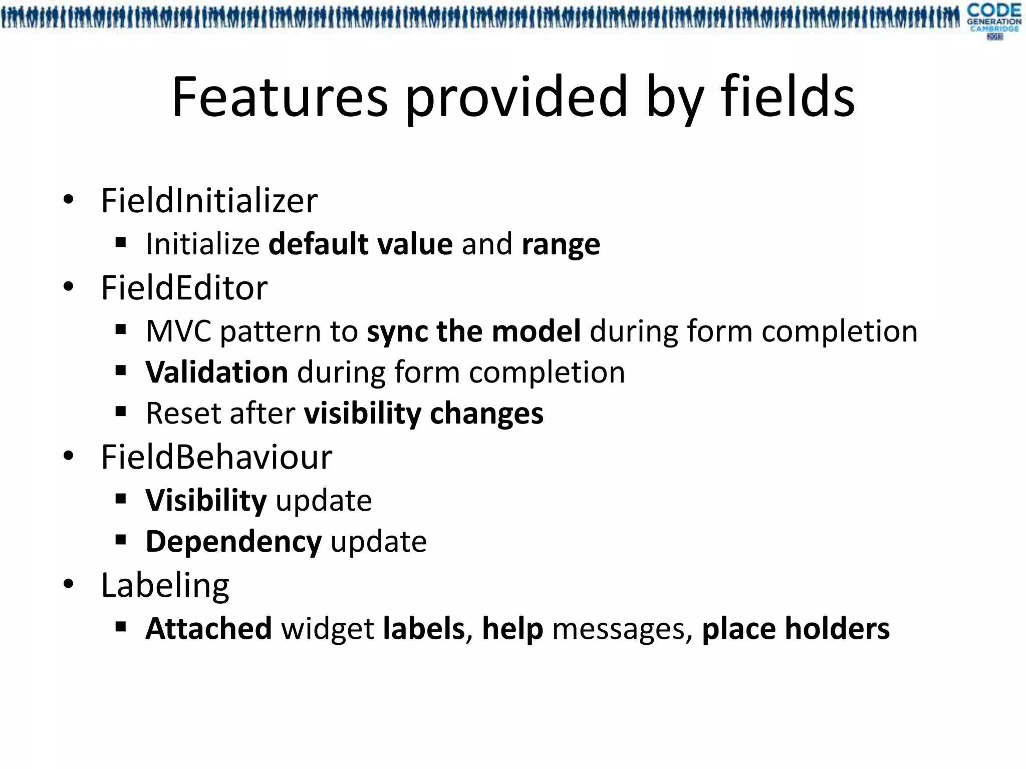 Features provided by fields
• FieldInitializer
    Initialize default value and range
• FieldEditor
    MVC pattern to sync the model during form completion
    Validation during form completion
    Reset after visibility changes
• FieldBehaviour
    Visibility update
    Dependency update
• Labeling
    Attached widget labels, help messages, place holders
 