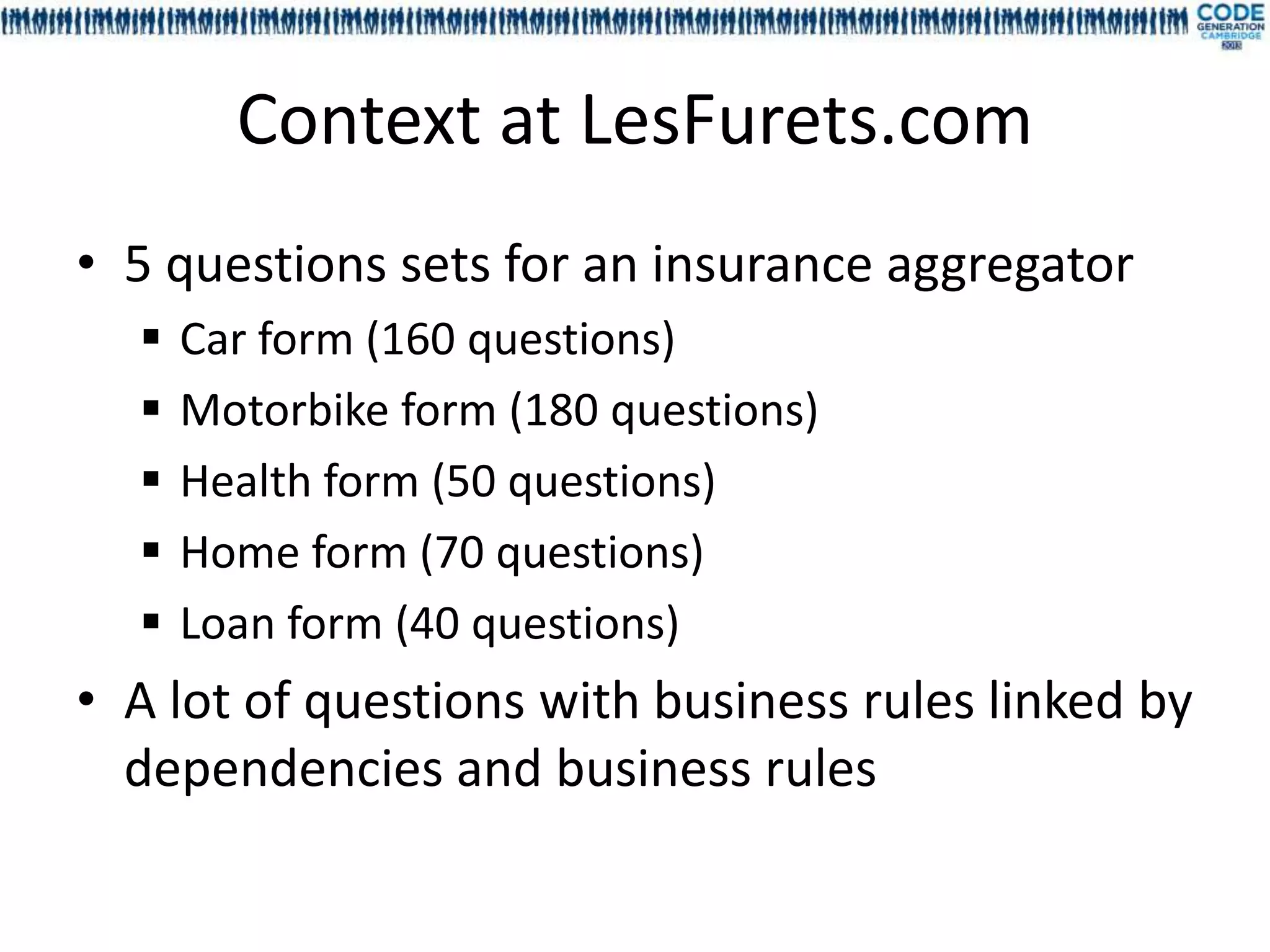 Context at LesFurets.com
• 5 questions sets for an insurance aggregator
     Car form (160 questions)
     Motorbike form (180 questions)
     Health form (50 questions)
     Home form (70 questions)
     Loan form (40 questions)
• A lot of questions with business rules linked by
  dependencies and business rules
 