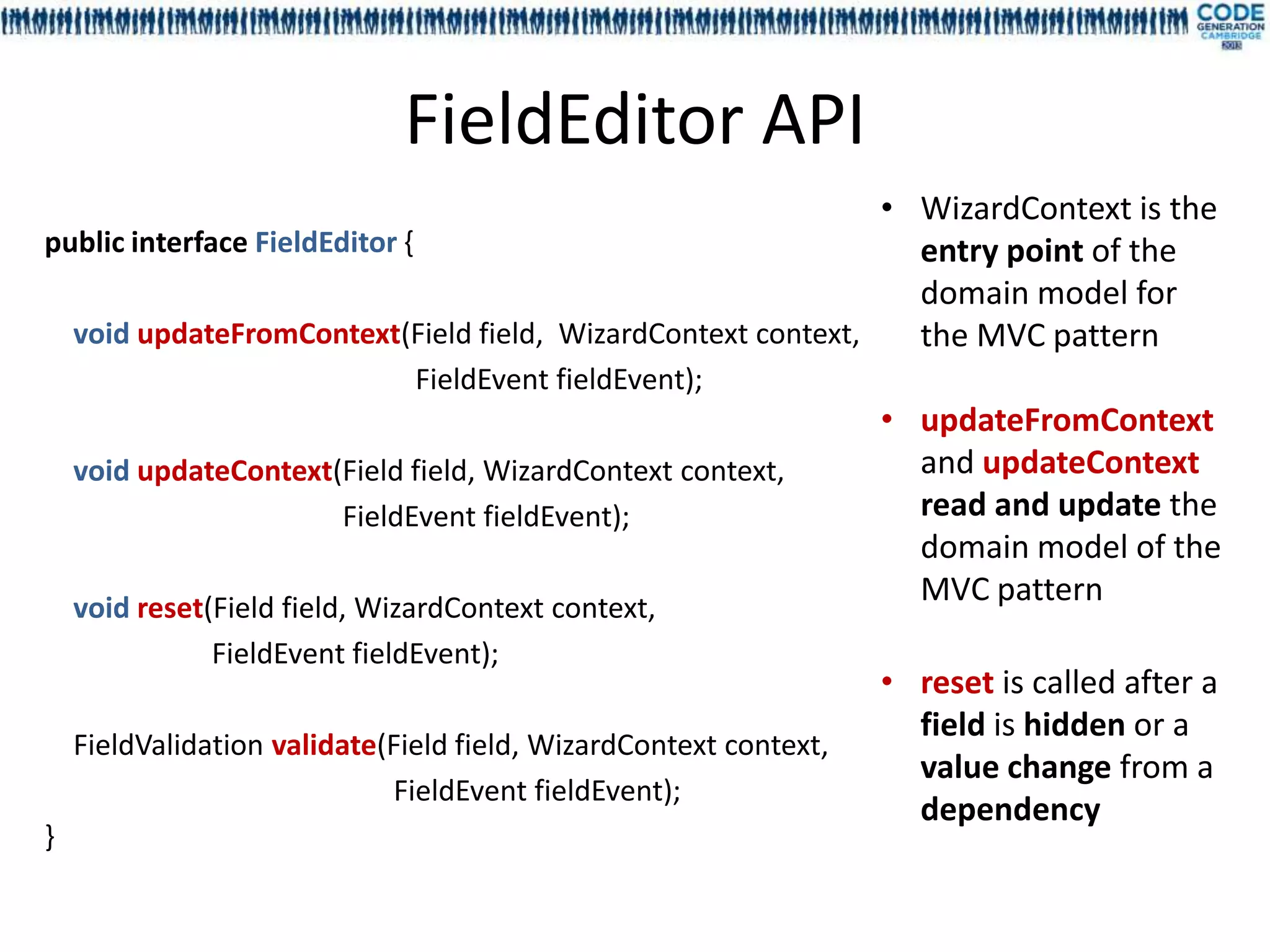 FieldEditor API
                                                             • WizardContext is the
public interface FieldEditor {                                 entry point of the
                                                               domain model for
  void updateFromContext(Field field, WizardContext context,   the MVC pattern
                               FieldEvent fieldEvent);
                                                                   • updateFromContext
    void updateContext(Field field, WizardContext context,           and updateContext
                       FieldEvent fieldEvent);                       read and update the
                                                                     domain model of the
    void reset(Field field, WizardContext context,
                                                                     MVC pattern
               FieldEvent fieldEvent);
                                                                   • reset is called after a
                                                                     field is hidden or a
    FieldValidation validate(Field field, WizardContext context,
                                                                     value change from a
                             FieldEvent fieldEvent);
                                                                     dependency
}
 