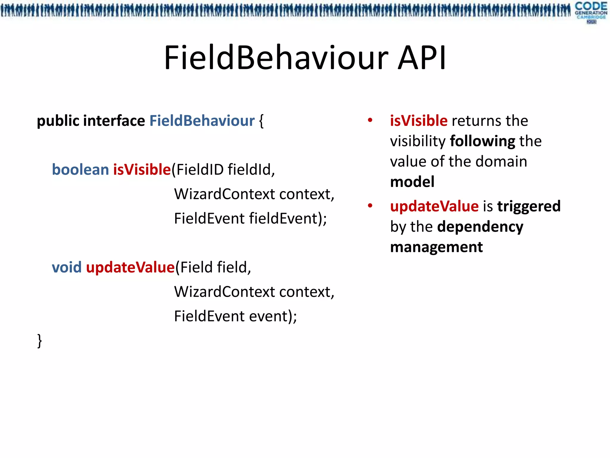 FieldBehaviour API
public interface FieldBehaviour {               • isVisible returns the
                                                  visibility following the
    boolean isVisible(FieldID fieldId,            value of the domain
                                                  model
                      WizardContext context,
                                                • updateValue is triggered
                      FieldEvent fieldEvent);     by the dependency
                                                  management
    void updateValue(Field field,
                    WizardContext context,
                    FieldEvent event);
}
 