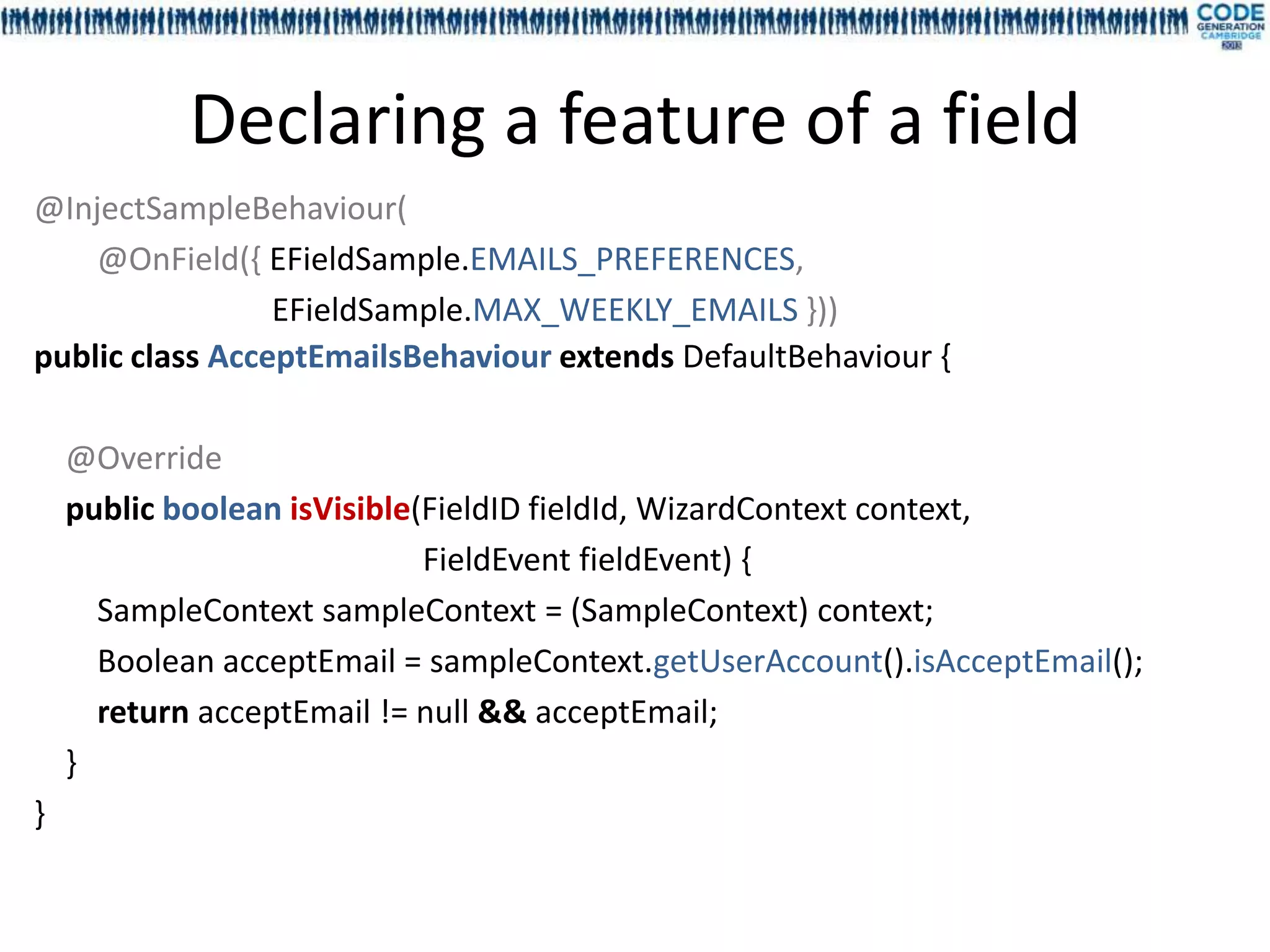 Declaring a feature of a field
@InjectSampleBehaviour(
    @OnField({ EFieldSample.EMAILS_PREFERENCES,
                 EFieldSample.MAX_WEEKLY_EMAILS }))
public class AcceptEmailsBehaviour extends DefaultBehaviour {

    @Override
    public boolean isVisible(FieldID fieldId, WizardContext context,
                             FieldEvent fieldEvent) {
      SampleContext sampleContext = (SampleContext) context;
      Boolean acceptEmail = sampleContext.getUserAccount().isAcceptEmail();
      return acceptEmail != null && acceptEmail;
    }
}
 