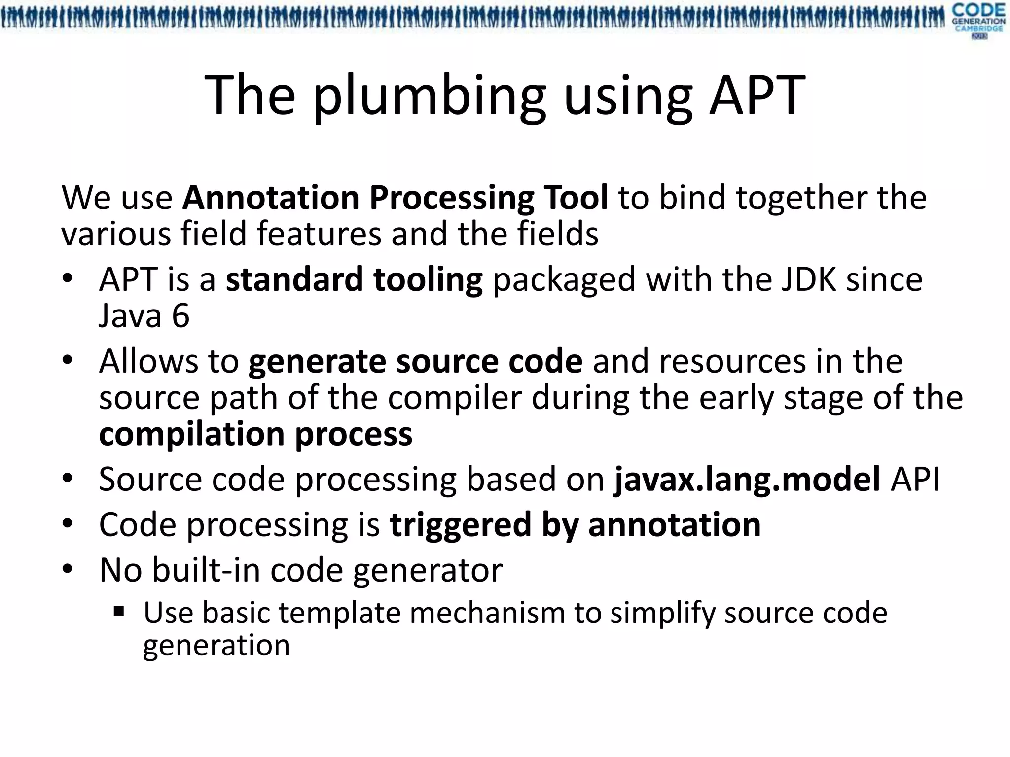 The plumbing using APT
We use Annotation Processing Tool to bind together the
various field features and the fields
• APT is a standard tooling packaged with the JDK since
  Java 6
• Allows to generate source code and resources in the
  source path of the compiler during the early stage of the
  compilation process
• Source code processing based on javax.lang.model API
• Code processing is triggered by annotation
• No built-in code generator
    Use basic template mechanism to simplify source code
     generation
 