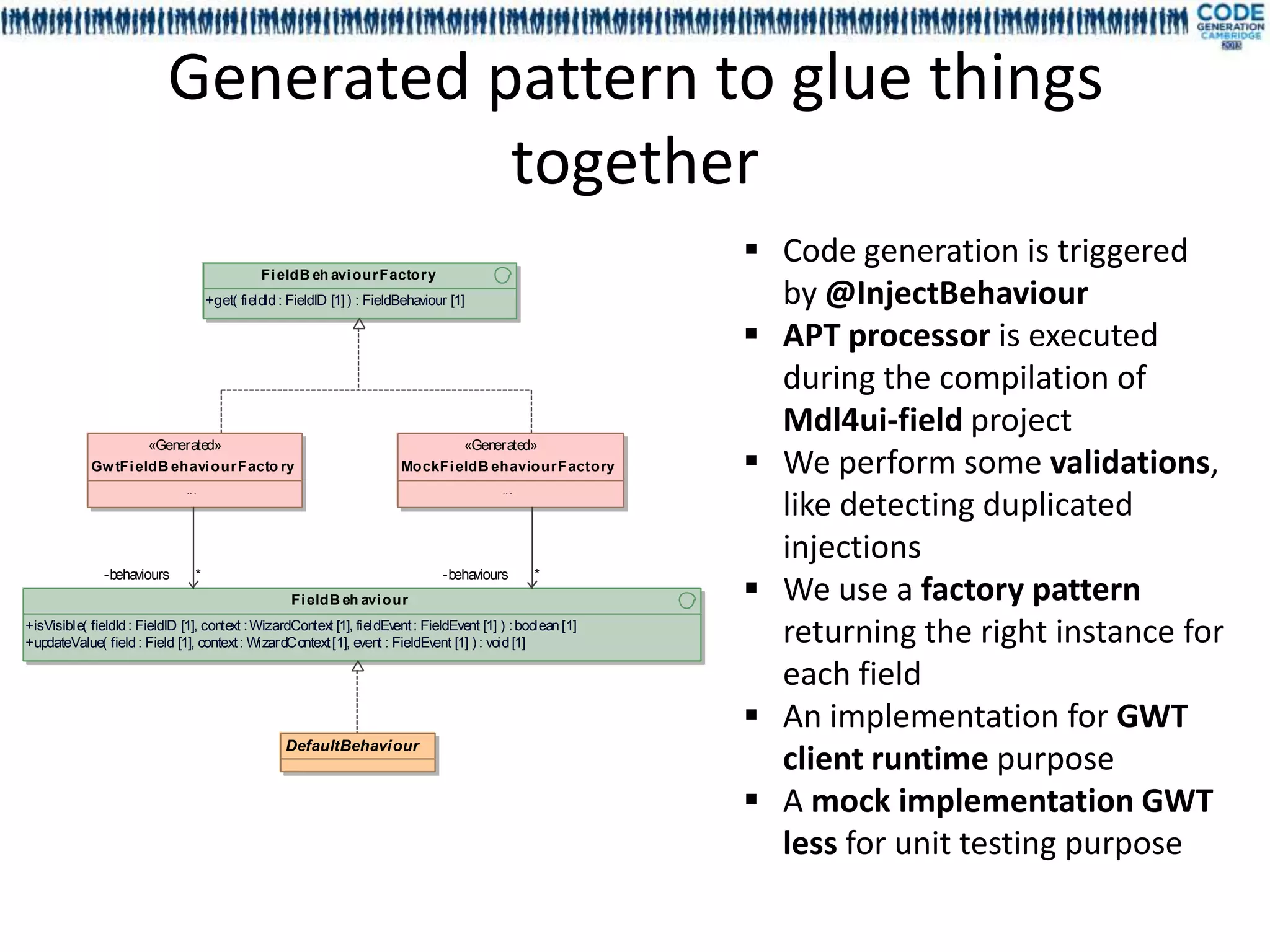 Generated pattern to glue things
                                     together
                                                                                                           Code generation is triggered
                                               Fi eldB eh avi our Factor y
                                     +get( fieldId : FieldID [1] ) : FieldBehaviour [1]                     by @InjectBehaviour
                                                                                                           APT processor is executed
                                                                                                            during the compilation of
                                                                                                            Mdl4ui-field project
                      «Generated»                                                     «Generated»
            Gw tFi eldB ehavi our Facto ry                                MockFi eldB ehaviour Factory     We perform some validations,
                              .. .                                                          .. .

                                                                                                            like detecting duplicated
                                                                                                            injections
                                                                                                           We use a factory pattern
              -behaviours        *                                                -behaviours      *
                                                     Fi eldB eh avi our
+isVisible( fieldId : FieldID [1], context : WizardContex [1], fieldEv : FieldEvent [1] ) : boolean [1]
                                                         t            ent
+updateValue( field : Field [1], context : WizardContext [1], event : FieldEv [1] ) : void [1]
                                                                             ent                            returning the right instance for
                                                                                                            each field
                                                                                                           An implementation for GWT
                                                    DefaultBehaviour
                                                                                                            client runtime purpose
                                                                                                           A mock implementation GWT
                                                                                                            less for unit testing purpose
 