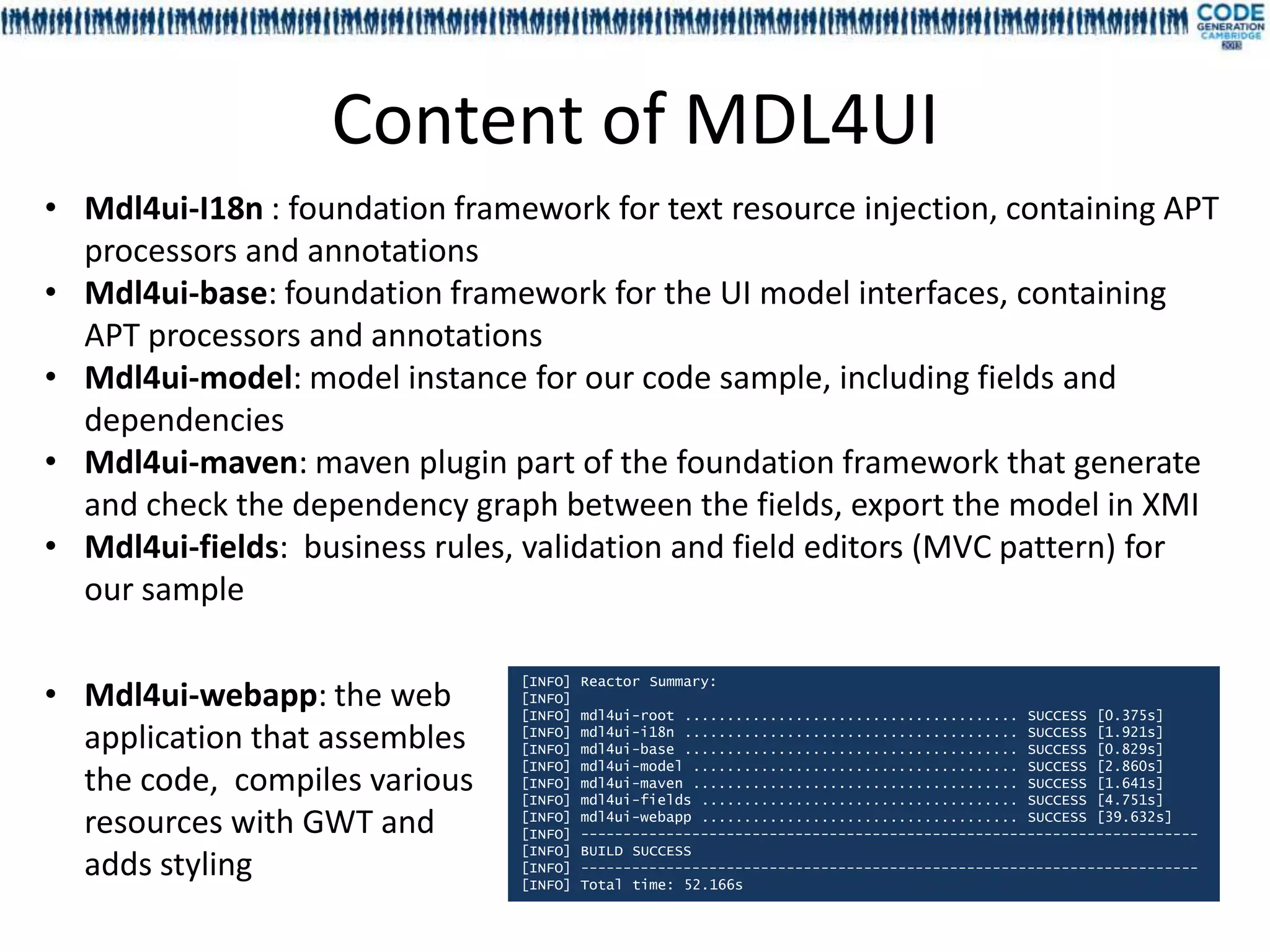 Content of MDL4UI
• Mdl4ui-I18n : foundation framework for text resource injection, containing APT
  processors and annotations
• Mdl4ui-base: foundation framework for the UI model interfaces, containing
  APT processors and annotations
• Mdl4ui-model: model instance for our code sample, including fields and
  dependencies
• Mdl4ui-maven: maven plugin part of the foundation framework that generate
  and check the dependency graph between the fields, export the model in XMI
• Mdl4ui-fields: business rules, validation and field editors (MVC pattern) for
  our sample

• Mdl4ui-webapp: the web
                                [INFO]   Reactor Summary:
                                [INFO]
                                [INFO]   mdl4ui-root ....................................... SUCCESS [0.375s]
  application that assembles    [INFO]
                                [INFO]
                                         mdl4ui-i18n ....................................... SUCCESS [1.921s]
                                         mdl4ui-base ....................................... SUCCESS [0.829s]
                                [INFO]   mdl4ui-model ...................................... SUCCESS [2.860s]
  the code, compiles various    [INFO]
                                [INFO]
                                         mdl4ui-maven ...................................... SUCCESS [1.641s]
                                         mdl4ui-fields ..................................... SUCCESS [4.751s]
  resources with GWT and        [INFO]
                                [INFO]
                                         mdl4ui-webapp ..................................... SUCCESS [39.632s]
                                         ------------------------------------------------------------------------
                                [INFO]   BUILD SUCCESS
  adds styling                  [INFO]
                                [INFO]
                                         ------------------------------------------------------------------------
                                         Total time: 52.166s
 
