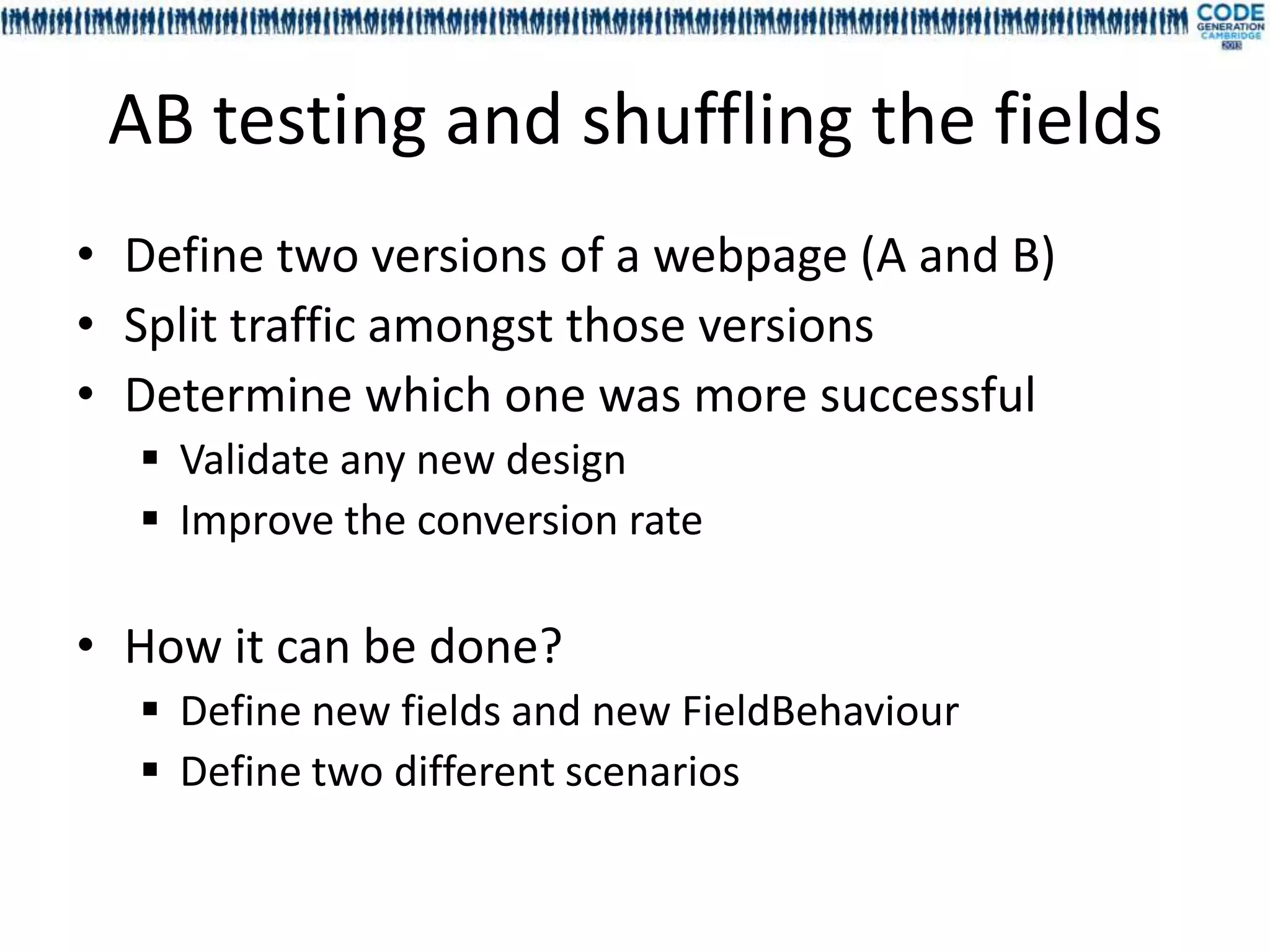 AB testing and shuffling the fields
• Define two versions of a webpage (A and B)
• Split traffic amongst those versions
• Determine which one was more successful
   Validate any new design
   Improve the conversion rate

• How it can be done?
   Define new fields and new FieldBehaviour
   Define two different scenarios
 