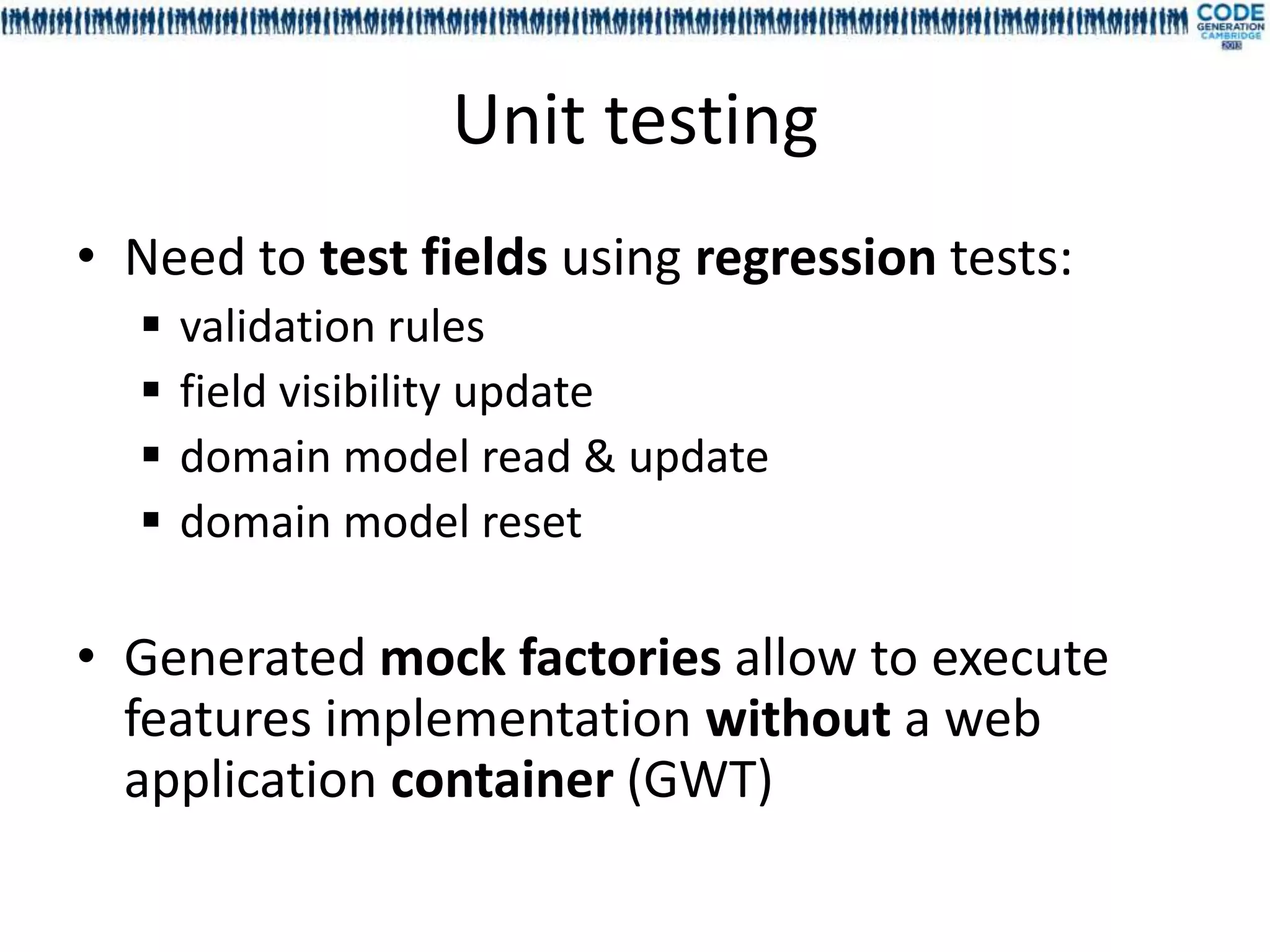 Unit testing
• Need to test fields using regression tests:
     validation rules
     field visibility update
     domain model read & update
     domain model reset

• Generated mock factories allow to execute
  features implementation without a web
  application container (GWT)
 