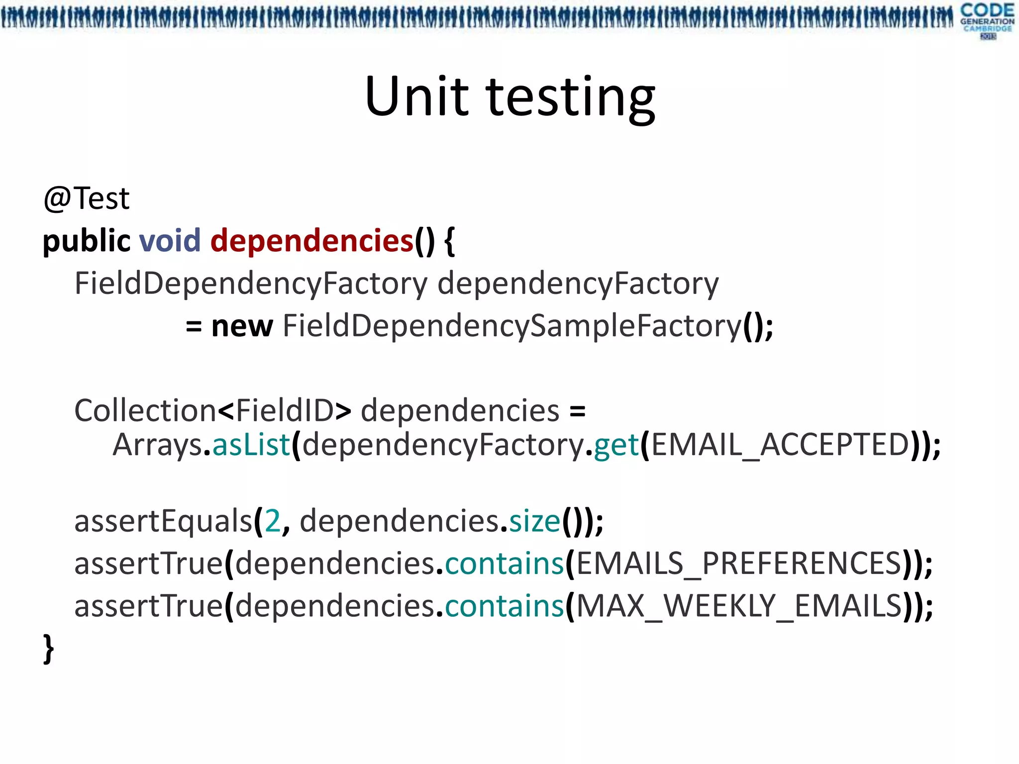 Unit testing
@Test
public void dependencies() {
  FieldDependencyFactory dependencyFactory
          = new FieldDependencySampleFactory();

    Collection<FieldID> dependencies =
      Arrays.asList(dependencyFactory.get(EMAIL_ACCEPTED));

    assertEquals(2, dependencies.size());
    assertTrue(dependencies.contains(EMAILS_PREFERENCES));
    assertTrue(dependencies.contains(MAX_WEEKLY_EMAILS));
}
 