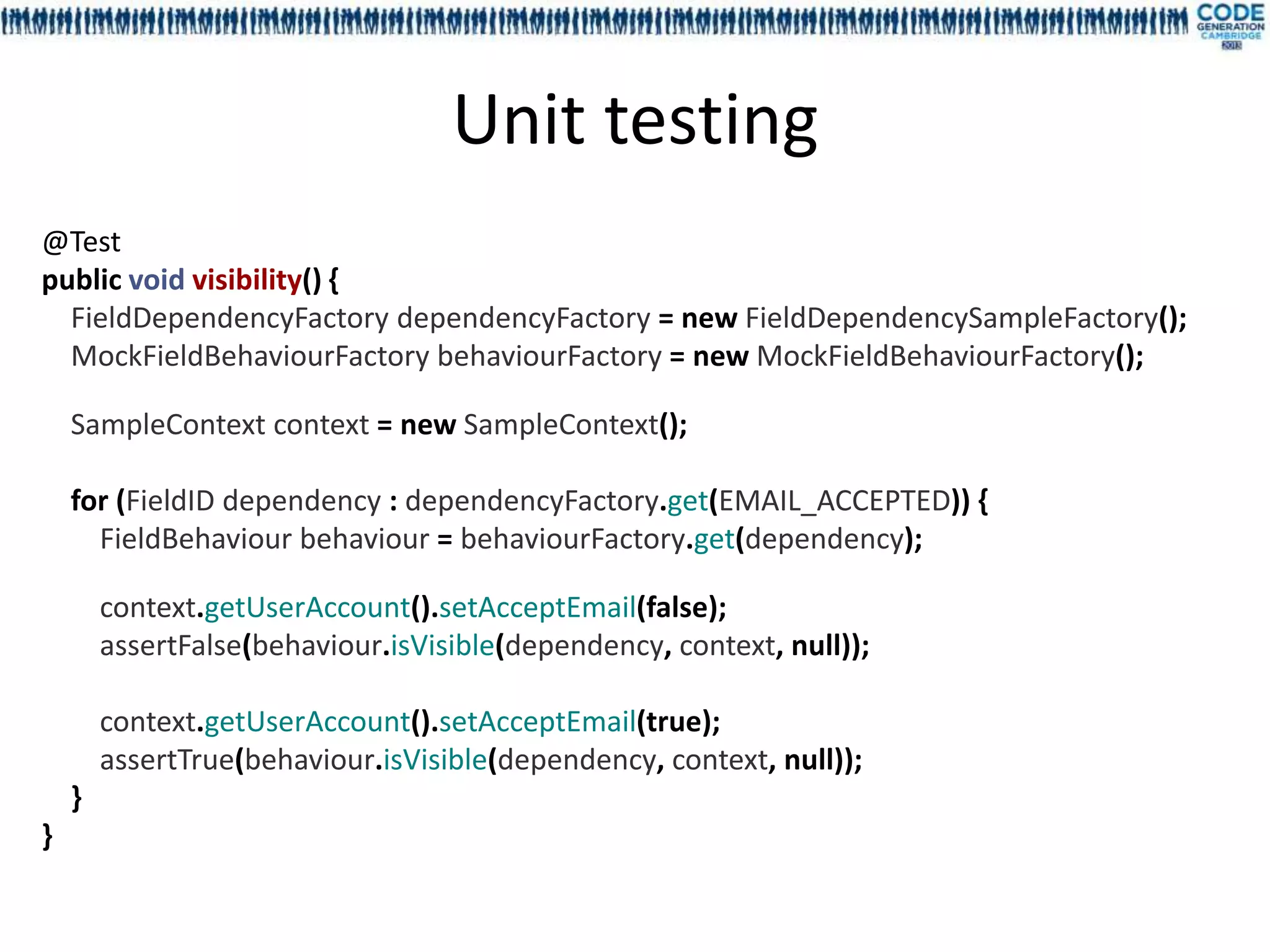 Unit testing
@Test
public void visibility() {
  FieldDependencyFactory dependencyFactory = new FieldDependencySampleFactory();
  MockFieldBehaviourFactory behaviourFactory = new MockFieldBehaviourFactory();

    SampleContext context = new SampleContext();

    for (FieldID dependency : dependencyFactory.get(EMAIL_ACCEPTED)) {
      FieldBehaviour behaviour = behaviourFactory.get(dependency);

        context.getUserAccount().setAcceptEmail(false);
        assertFalse(behaviour.isVisible(dependency, context, null));

        context.getUserAccount().setAcceptEmail(true);
        assertTrue(behaviour.isVisible(dependency, context, null));
    }
}
 