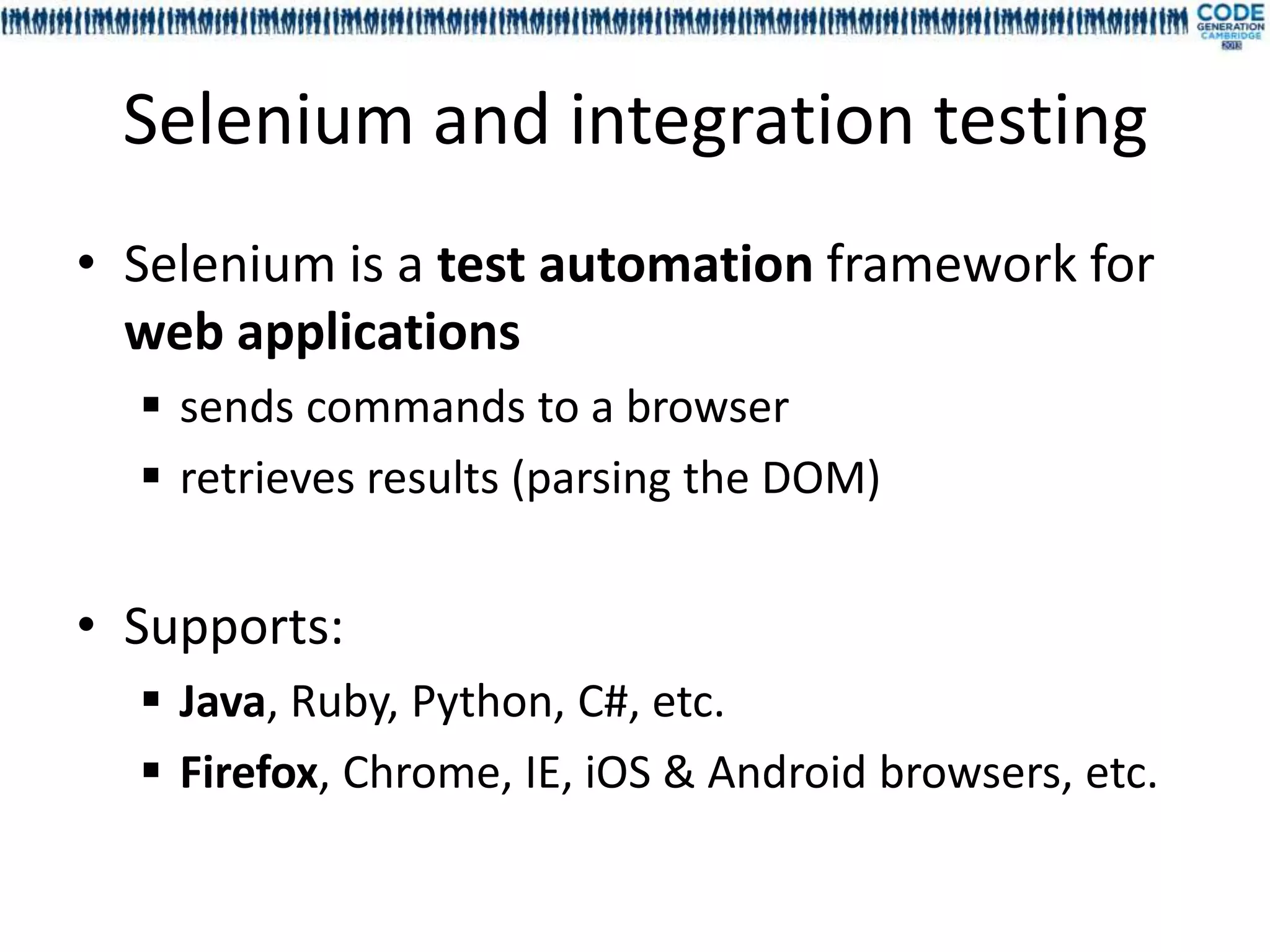 Selenium and integration testing
• Selenium is a test automation framework for
  web applications
   sends commands to a browser
   retrieves results (parsing the DOM)


• Supports:
   Java, Ruby, Python, C#, etc.
   Firefox, Chrome, IE, iOS & Android browsers, etc.
 