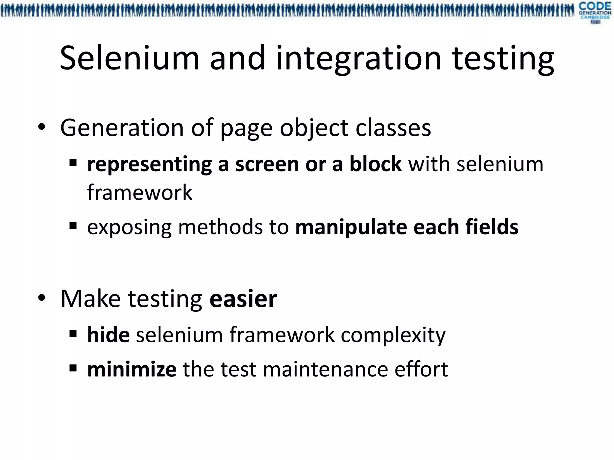 Selenium and integration testing
• Generation of page object classes
   representing a screen or a block with selenium
    framework
   exposing methods to manipulate each fields


• Make testing easier
   hide selenium framework complexity
   minimize the test maintenance effort
 