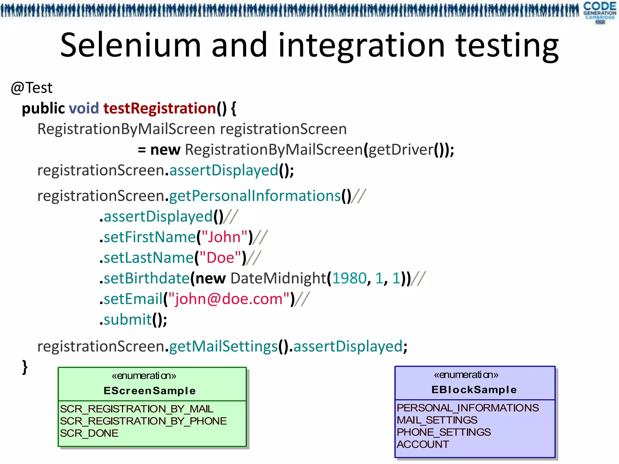 Selenium and integration testing
@Test
 public void testRegistration() {
   RegistrationByMailScreen registrationScreen
                   = new RegistrationByMailScreen(getDriver());
   registrationScreen.assertDisplayed();
   registrationScreen.getPersonalInformations()//
             .assertDisplayed()//
             .setFirstName("John")//
             .setLastName("Doe")//
             .setBirthdate(new DateMidnight(1980, 1, 1))//
             .setEmail("john@doe.com")//
             .submit();
     registrationScreen.getMailSettings().assertDisplayed;
 }             «enumeration»                                 «enumeration»
              EScr eenSampl e                                EBl ockSampl e
        SCR_REGISTRATION_BY_MAIL                        PERSONAL_INFORMATIONS
        SCR_REGISTRATION_BY_PHONE                       MAIL_SETTINGS
        SCR_DONE                                        PHONE_SETTINGS
                                                        ACCOUNT
 