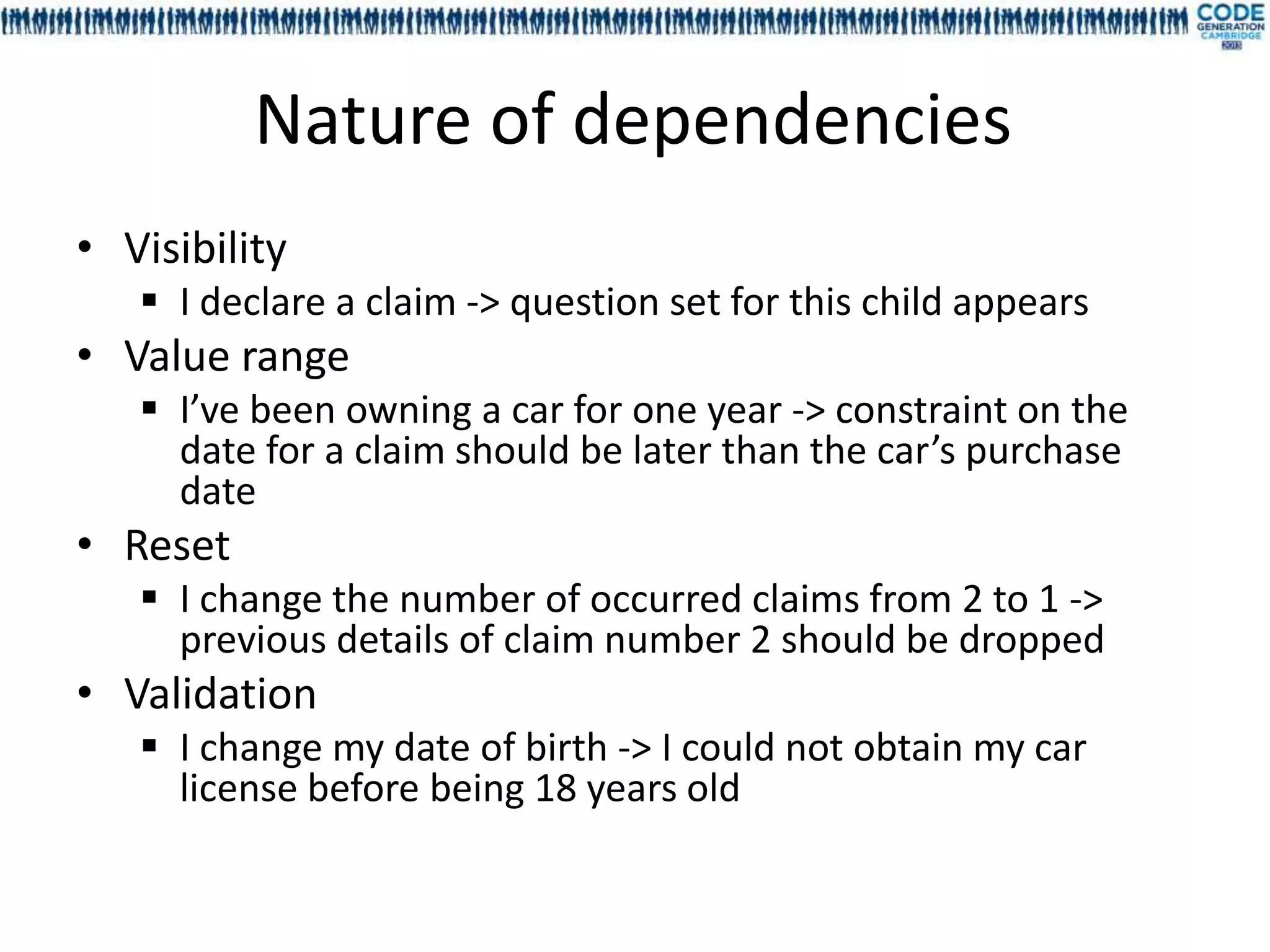 Nature of dependencies
• Visibility
    I declare a claim -> question set for this child appears
• Value range
    I’ve been owning a car for one year -> constraint on the
     date for a claim should be later than the car’s purchase
     date
• Reset
    I change the number of occurred claims from 2 to 1 ->
     previous details of claim number 2 should be dropped
• Validation
    I change my date of birth -> I could not obtain my car
     license before being 18 years old
 